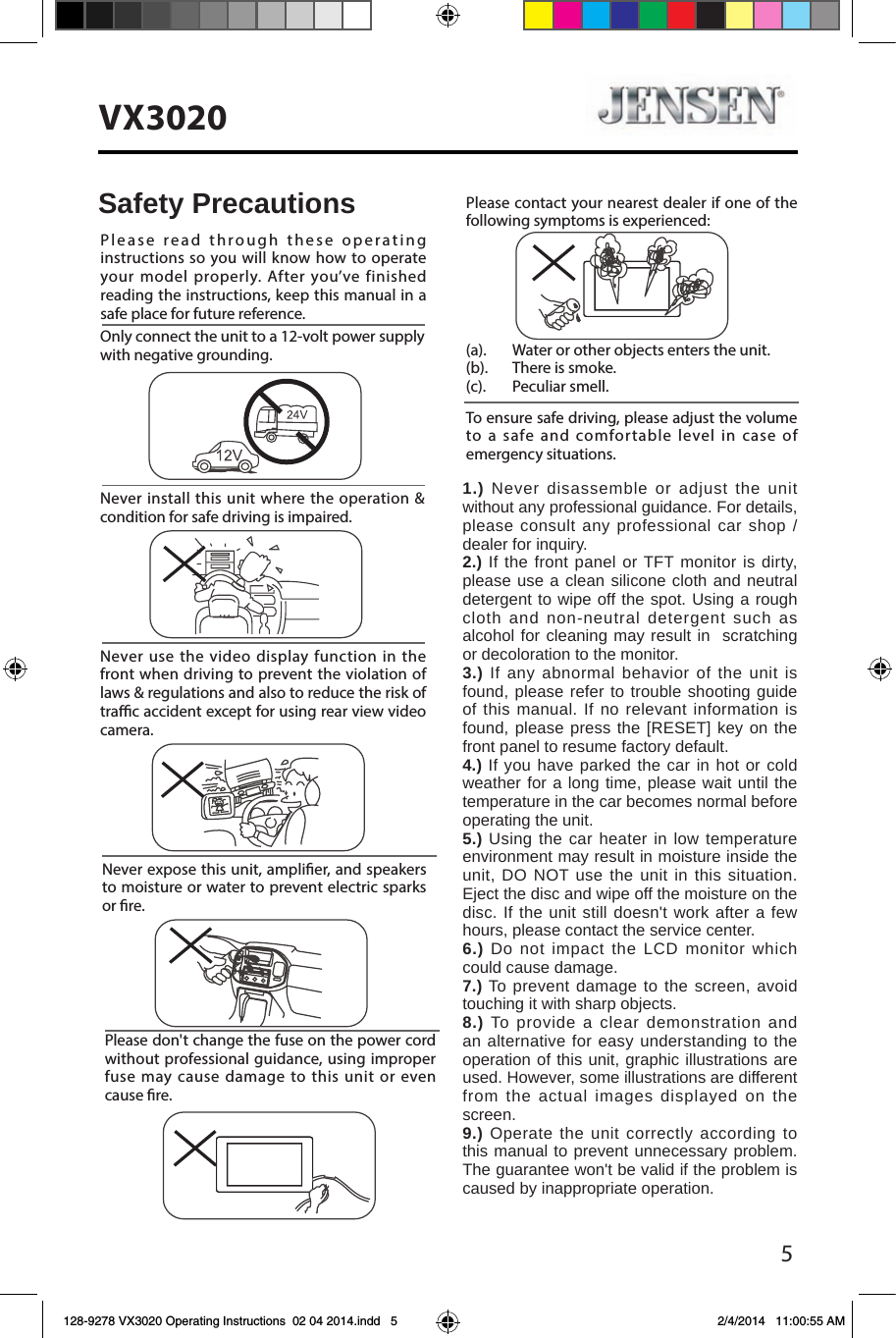 5VX3020Never expose this unit, amplier, and speakers to moisture or water to prevent electric sparks or re.Please don't change the fuse on the power cord without professional guidance, using improper fuse may cause damage to this unit or even cause re.Please contact your nearest dealer if one of the following symptoms is experienced:(a).   Water or other objects enters the unit. (b).  There is smoke.  (c).  Peculiar smell.Only connect the unit to a 12-volt power supply with negative grounding.Never install this unit where the operation &amp; condition for safe driving is impaired.Never use the video display function in the front when driving to prevent the violation of laws &amp; regulations and also to reduce the risk of trac accident except for using rear view video camera.Please read through these operating instructions so you will know how to operate your model properly. After you&rsquo;ve finished reading the instructions, keep this manual in a safe place for future reference.To ensure safe driving, please adjust the volume to a safe and comfortable level in case of emergency situations.Safety Precautions1.) Never disassemble or adjust the unit without any professional guidance. For details, please consult any professional car shop / dealer for inquiry.2.) If the front panel or TFT monitor is dirty, please use a clean silicone cloth and neutral detergent to wipe off the spot. Using a rough cloth and non-neutral detergent such as alcohol for cleaning may result in  scratching or decoloration to the monitor.3.) If any abnormal behavior of the unit is found, please refer to trouble shooting guide of this manual. If no relevant information is found, please press the [RESET] key on the front panel to resume factory default.4.) If you have parked the car in hot or cold weather for a long time, please wait until the temperature in the car becomes normal before operating the unit.5.) Using the car heater in low temperature environment may result in moisture inside the unit, DO NOT use the unit in this situation. Eject the disc and wipe off the moisture on the disc. If the unit still doesn't work after a few hours, please contact the service center.6.) Do not impact the LCD monitor which could cause damage.7.) To prevent damage to the screen, avoid touching it with sharp objects.8.) To provide a clear demonstration and an alternative for easy understanding to the operation of this unit, graphic illustrations are used. However, some illustrations are different from the actual images displayed on the screen.9.) Operate the unit correctly according to this manual to prevent unnecessary problem. The guarantee won't be valid if the problem is caused by inappropriate operation.128-9278 VX3020 Operating Instructions  02 04 2014.indd   5 2/4/2014   11:00:55 AM