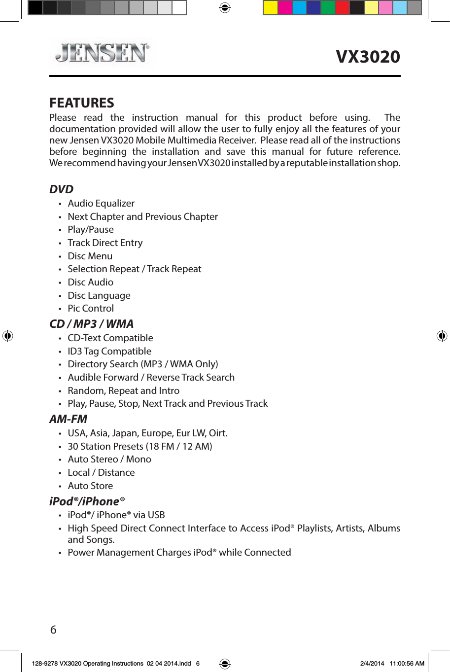 6VX3020FEATURESPlease read the instruction manual for this product before using.  The documentation provided will allow the user to fully enjoy all the features of your new Jensen VX3020 Mobile Multimedia Receiver.  Please read all of the instructions before beginning the installation and save this manual for future reference. We recommend having your Jensen VX3020 installed by a reputable installation shop. DVD&bull;  Audio Equalizer&bull;  Next Chapter and Previous Chapter &bull;  Play/Pause&bull;  Track Direct Entry&bull;  Disc Menu&bull;  Selection Repeat / Track Repeat&bull;  Disc Audio&bull;  Disc Language &bull;  Pic ControlCD / MP3 / WMA&bull;  CD-Text Compatible&bull;  ID3 Tag Compatible&bull;  Directory Search (MP3 / WMA Only)&bull;  Audible Forward / Reverse Track Search&bull;  Random, Repeat and Intro&bull;  Play, Pause, Stop, Next Track and Previous TrackAM-FM&bull;  USA, Asia, Japan, Europe, Eur LW, Oirt.&bull;  30 Station Presets (18 FM / 12 AM)&bull;  Auto Stereo / Mono&bull;  Local / Distance&bull;  Auto StoreiPod&reg;/iPhone&reg;&bull;  iPod&reg;/ iPhone&reg; via USB&bull;   High Speed Direct Connect Interface to Access iPod&reg; Playlists, Artists, Albums and Songs.&bull;  Power Management Charges iPod&reg; while Connected128-9278 VX3020 Operating Instructions  02 04 2014.indd   6 2/4/2014   11:00:56 AM
