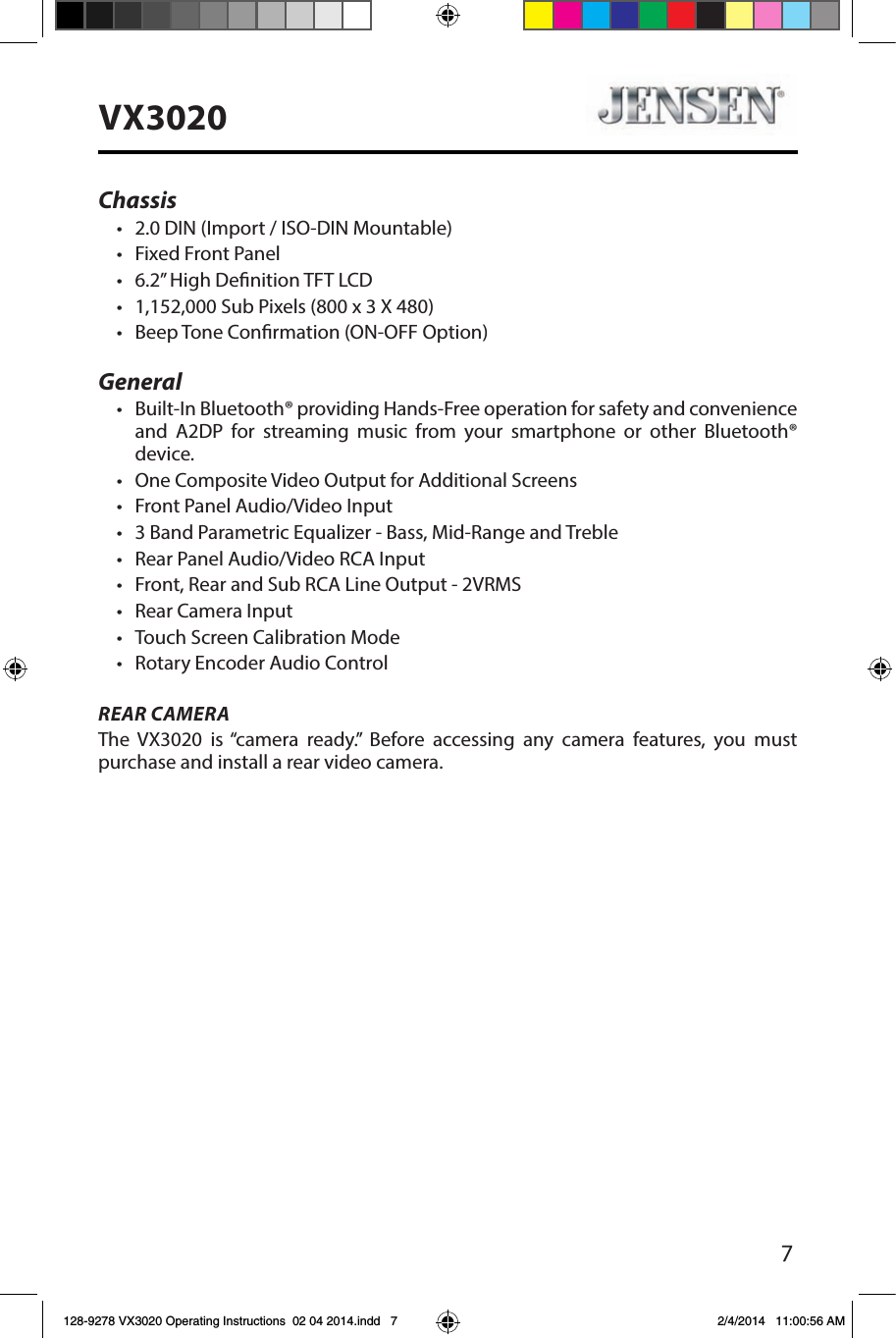 7VX3020Chassis&bull;  2.0 DIN (Import / ISO-DIN Mountable)&bull;  Fixed Front Panel&bull;  6.2&rdquo; High Denition TFT LCD&bull;  1,152,000 Sub Pixels (800 x 3 X 480)&bull;  Beep Tone Conrmation (ON-OFF Option)General&bull;  Built-In Bluetooth&reg; providing Hands-Free operation for safety and convenience and A2DP for streaming music from your smartphone or other Bluetooth&reg; device. &bull;  One Composite Video Output for Additional Screens&bull;  Front Panel Audio/Video Input&bull;  3 Band Parametric Equalizer - Bass, Mid-Range and Treble&bull;  Rear Panel Audio/Video RCA Input&bull;  Front, Rear and Sub RCA Line Output - 2VRMS&bull;  Rear Camera Input&bull;  Touch Screen Calibration Mode&bull;  Rotary Encoder Audio ControlREAR CAMERAThe VX3020 is &ldquo;camera ready.&rdquo; Before accessing any camera features, you must purchase and install a rear video camera. 128-9278 VX3020 Operating Instructions  02 04 2014.indd   7 2/4/2014   11:00:56 AM