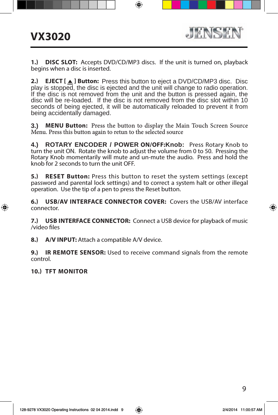 9VX30201.  DISC SLOT:  Accepts DVD/CD/MP3 discs.  If the unit is turned on, playback begins when a disc is inserted.2.  EJECT     Button:  Press this button to eject a DVD/CD/MP3 disc.  Disc play is stopped, the disc is ejected and the unit will change to radio operation.  If the disc is not removed from the unit and the button is pressed again, the disc will be re-loaded.  If the disc is not removed from the disc slot within 10 seconds of being ejected, it will be automatically reloaded to prevent it from being accidentally damaged.3.)  MENU Button:  Press the button to display the Main Touch Screen Source Menu. Press this button again to retun to the selected source 4.)  ROTARY ENCODER / POWER ON/OFF:Knob:  Press Rotary Knob to turn the unit ON.  Rotate the knob to adjust the volume from 0 to 50.  Pressing the Rotary Knob momentarily will mute and un-mute the audio.  Press and hold the knob for 2 seconds to turn the unit OFF. 5.  RESET Button: Press this button to reset the system settings (except password and parental lock settings) and to correct a system halt or other illegal operation.  Use the tip of a pen to press the Reset button.6.  USB/AV INTERFACE CONNECTOR COVER:  Covers the USB/AV interface connector. 7.  USB INTERFACE CONNECTOR:  Connect a USB device for playback of music /video les8.  A/V INPUT: Attach a compatible A/V device.9.) IR REMOTE SENSOR: Used to receive command signals from the remote control.10.  TFT MONITOR 128-9278 VX3020 Operating Instructions  02 04 2014.indd   9 2/4/2014   11:00:57 AM