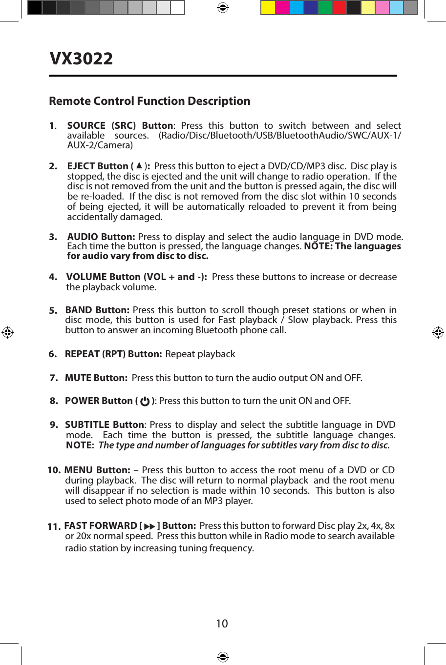 VX3022Remote Control Function Description1.SOURCE  (SRC)  Button:  Press  this  button  to  switch  between  and  select available sources.  (Radio/Disc/Bluetooth/USB/BluetoothAudio/SWC/AUX-1/AUX-2/Camera)2. EJECT Button (  ):  Press this button to eject a DVD/CD/MP3 disc.  Disc play isstopped, the disc is ejected and the unit will change to radio operation.  If thedisc is not removed from the unit and the button is pressed again, the disc willbe re-loaded.  If the disc is not removed from the disc slot within 10 secondsof being ejected, it will be automatically reloaded to prevent it from beingaccidentally damaged.3. AUDIO Button: Press to display and select the audio language in DVD mode. Each time the button is pressed, the language changes. NOTE: The languages for audio vary from disc to disc.4.  VOLUME  Button (VOL + and -):  Press these buttons to increase or decreasethe playback volume.7. MUTE Button:  Press this button to turn the audio output ON and OFF.8. POWER Button (   ): Press this button to turn the unit ON and OFF.9. SUBTITLE  Button: Press to display and select the subtitle language in DVDmode.  Each time the button is pressed, the subtitle language changes.NOTE:  The type and number of languages for subtitles vary from disc to disc.10. MENU Button: &ndash; Press this button to access the root menu of a DVD or CDduring playback.  The disc will return to normal playback  and the root menuwill disappear if no selection is made within 10 seconds.  This button is alsoused to select photo mode of an MP3 player.11. FAST FORWARD [   ] Button:  Press this button to forward Disc play 2x, 4x, 8xor 20x normal speed.  Press this button while in Radio mode to search availableradio station by increasing tuning frequency.5. BAND  Button:  Press this  button  to scroll  though  preset stations  or  when  indisc  mode,  this  button  is  used  for  Fast  playback  /  Slow  playback.  Press  thisbutton to answer an incoming Bluetooth phone call.6. REPEAT (RPT) Button:  Repeat playback10