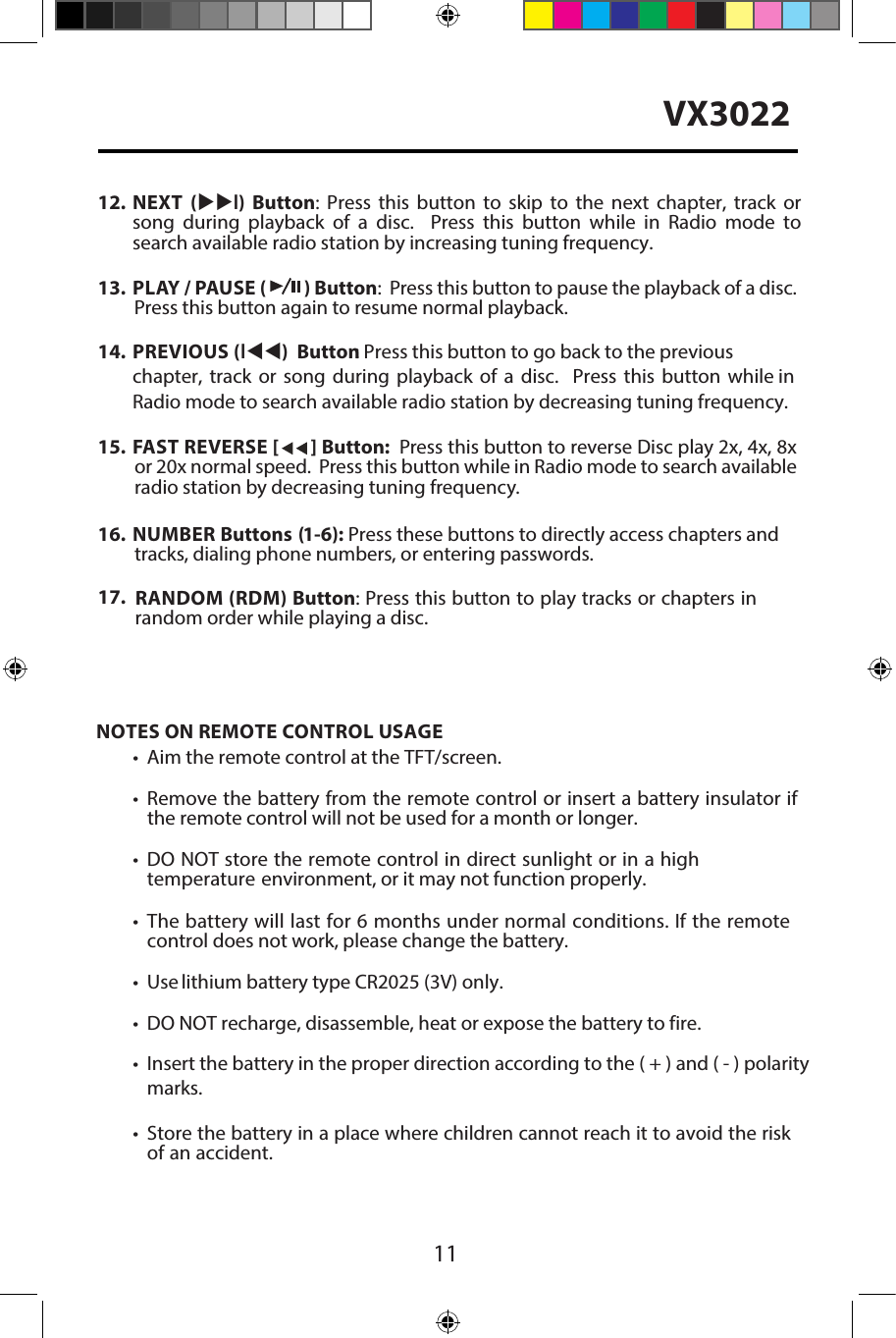 11VX302215. FAST REVERSE [   ] Button:  Press this button to reverse Disc play 2x, 4x, 8xor 20x normal speed.  Press this button while in Radio mode to search availableradio station by decreasing tuning frequency.16. NUMBER Buttons (1-6): Press these buttons to directly access chapters and tracks, dialing phone numbers, or entering passwords.17.  RANDOM (RDM) Button: Press this button to play tracks or chapters inrandom order while playing a disc.NOTES ON REMOTE CONTROL USAGE&bull; Aim the remote control at the TFT/screen.&bull;Remove the battery from the remote control or insert a battery insulator ifthe remote control will not be used for a month or longer.&bull;DO NOT store the remote control in direct sunlight or in a hightemperature environment, or it may not function properly.&bull;The battery will last for 6 months under normal conditions. If the remotecontrol does not work, please change the battery.&bull; Use lithium battery type CR2025 (3V) only.&bull; DO NOT recharge, disassemble, heat or expose the battery to fire.&bull; Insert the battery in the proper direction according to the ( + ) and ( - ) polaritymarks.&bull;Store the battery in a place where children cannot reach it to avoid the riskof an accident.12. NEXT  (uul)  Button:  Press  this  button  to  skip  to  the  next  chapter, track  orsong  during  playback  of  a  disc.    Press  this  button  while  in  Radio  mode tosearch available radio station by increasing tuning frequency.13. PLAY / PAUSE (   ) Button:  Press this button to pause the playback of a disc.Press this button again to resume normal playback.14. PREVIOUS (ltt) Button : Press this button to go back to the previous chapter, track or song during playback of a disc.  Press this button while in Radio mode to search available radio station by decreasing tuning frequency.