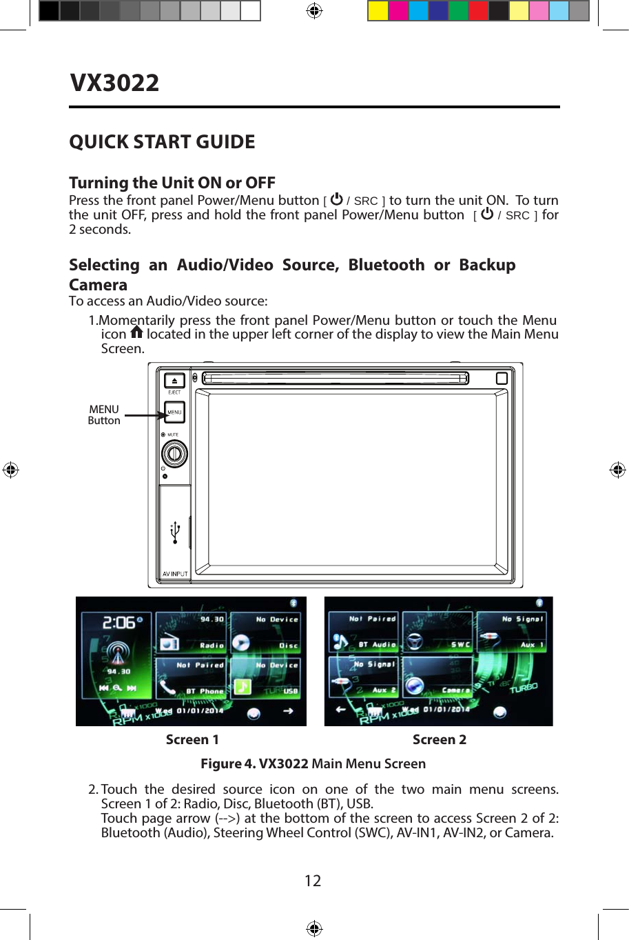 12VX3022QUICK START GUIDE Turning the Unit ON or OFFPress the front panel Power/Menu button [   / SRC ] to turn the unit ON.  To turn the unit OFF, press and hold the front panel Power/Menu button  [   / SRC ] for 2 seconds.Selecting an Audio/Video Source, Bluetooth or Backup Camera To access an Audio/Video source:1. Momentarily  press the front  panel Power/Menu button  or touch  the Menuicon   located in the upper left corner of the display to view the Main Menu Screen.2. Touch the desired source icon on one of the two main menu screens.Screen 1 of 2: Radio, Disc, Bluetooth (BT), USB.Touch page arrow (-->) at the bottom of the screen to access Screen 2 of 2:Bluetooth (Audio), Steering Wheel Control (SWC), AV-IN1, AV-IN2, or Camera.Figure 4. VX3022 Main Menu ScreenScreen 1 Screen 2MENUButton