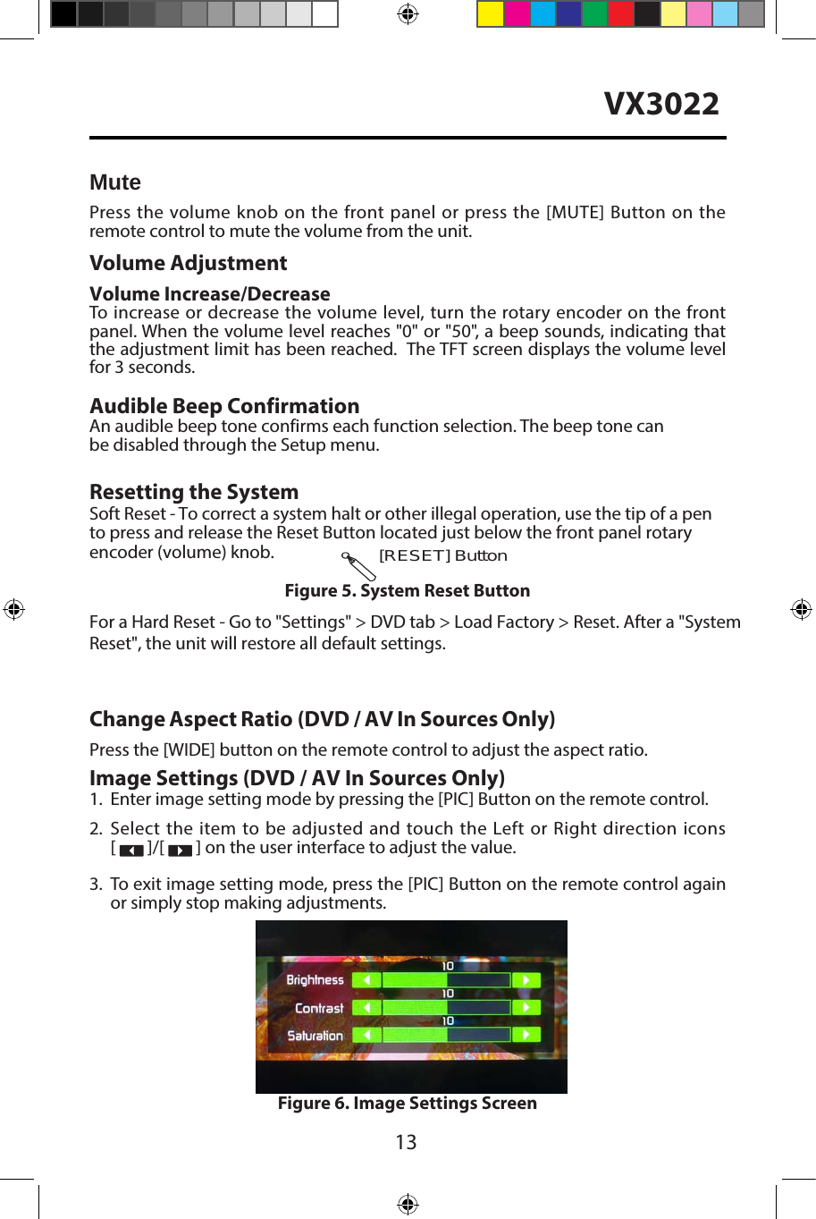13VX3022MutePress the volume knob on the front panel or press the [MUTE] Button on the remote control to mute the volume from the unit.Volume AdjustmentVolume Increase/DecreaseTo increase or decrease the volume level, turn the rotary encoder on the front panel. When the volume level reaches "0" or "50", a beep sounds, indicating that the adjustment limit has been reached.  The TFT screen displays the volume level for 3 seconds.Audible Beep ConfirmationAn audible beep tone confirms each function selection. The beep tone can be disabled through the Setup menu. Resetting the SystemSoft Reset - To correct a system halt or other illegal operation, use the tip of a pen to press and release the Reset Button located just below the front panel rotary encoder (volume) knob.For a Hard Reset - Go to "Settings" > DVD tab > Load Factory > Reset. After a "System Reset", the unit will restore all default settings.Change Aspect Ratio (DVD / AV In Sources Only)Press the [WIDE] button on the remote control to adjust the aspect ratio.Image Settings (DVD / AV In Sources Only)1. Enter image setting mode by pressing the [PIC] Button on the remote control.2. Select the item to be adjusted and touch the Left or Right direction icons[   ]/[   ] on the user interface to adjust the value.3. To exit image setting mode, press the [PIC] Button on the remote control againor simply stop making adjustments.[RESET] ButtonFigure 5. System Reset ButtonFigure 6. Image Settings Screen