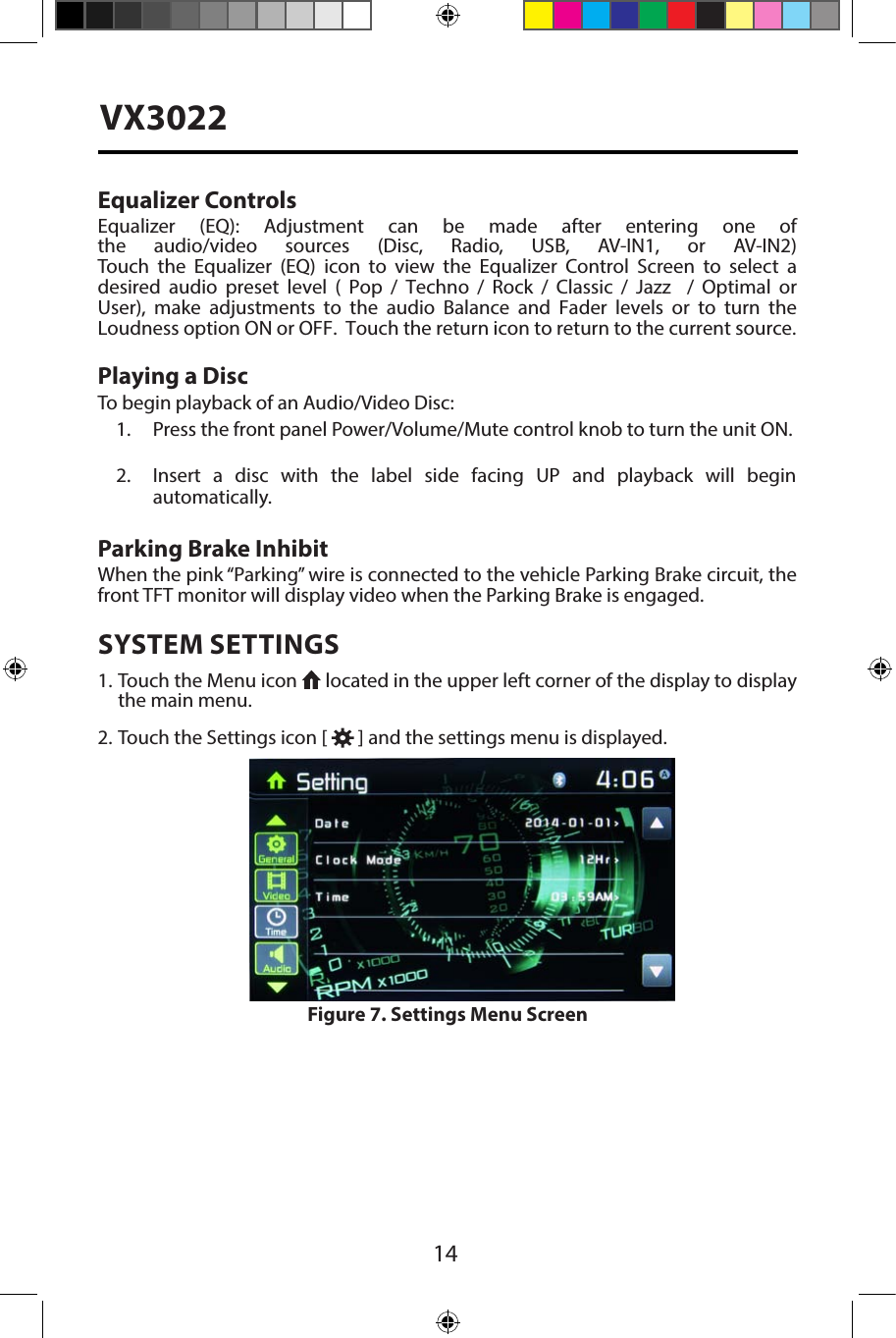 14VX3022Equalizer ControlsEqualizer  (EQ):  Adjustment  can  be  made  after  entering  one  of the  audio/video  sources  (Disc,  Radio,  USB,  AV-IN1,  or  AV-IN2) Touch  the  Equalizer  (EQ)  icon  to  view  the  Equalizer  Control  Screen  to  select  a desired  audio  preset  level  (  Pop  /  Techno  /  Rock  /  Classic  /  Jazz    /  Optimal  or User),  make  adjustments  to  the  audio  Balance  and  Fader  levels  or  to  turn  the Loudness option ON or OFF.  Touch the return icon to return to the current source. Playing a DiscTo begin playback of an Audio/Video Disc:1. Press the front panel Power/Volume/Mute control knob to turn the unit ON.2. Insert a disc with the label side facing UP and playback  will begin automatically.Parking Brake InhibitWhen the pink &ldquo;Parking&rdquo; wire is connected to the vehicle Parking Brake circuit, the front TFT monitor will display video when the Parking Brake is engaged. SYSTEM SETTINGS1. Touch the Menu icon   located in the upper left corner of the display to displaythe main menu.2. Touch the Settings icon [   ] and the settings menu is displayed.Figure 7. Settings Menu Screen