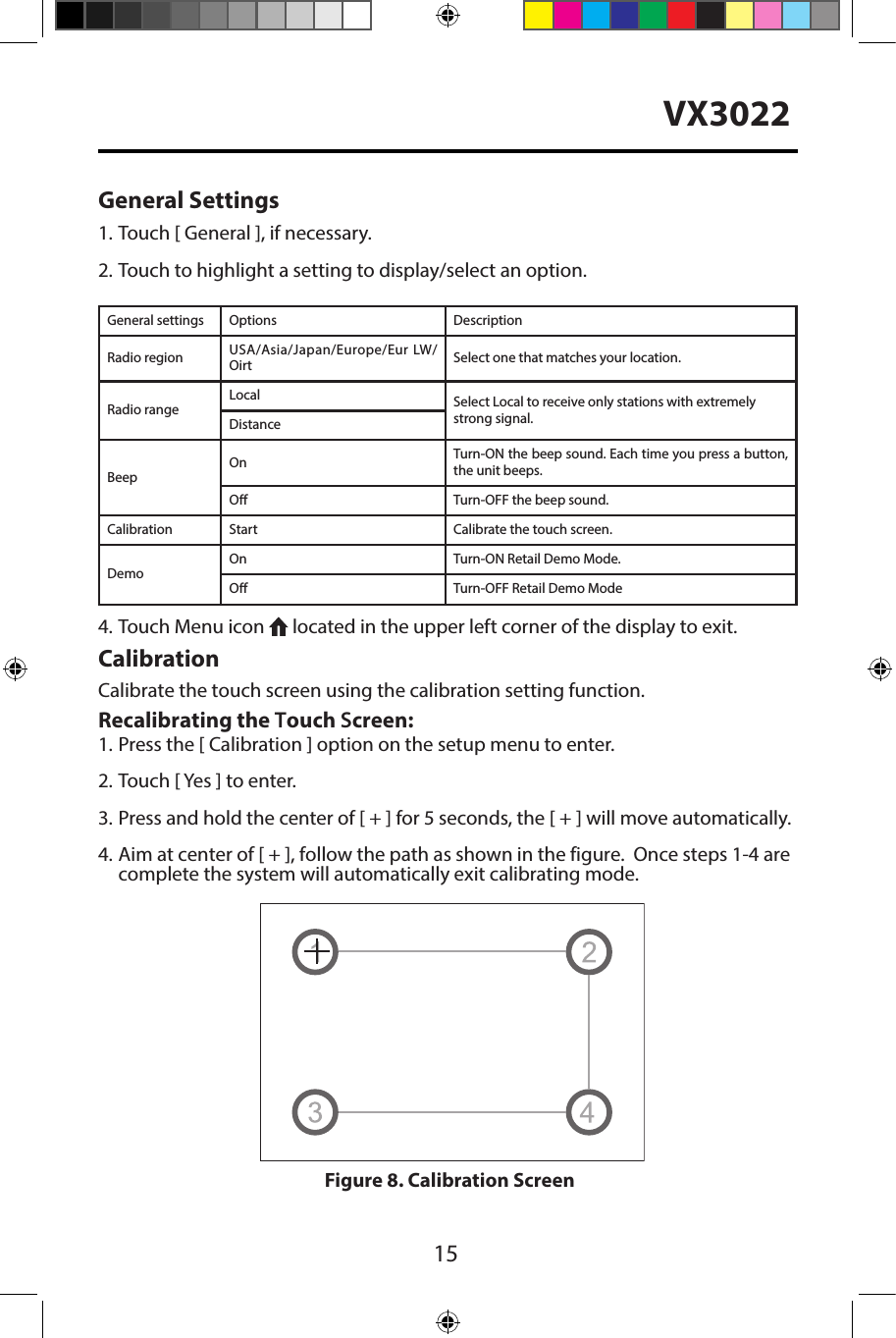 15VX3022General Settings1. Touch [ General ], if necessary.2. Touch to highlight a setting to display/select an option.General settings Options DescriptionRadio region USA/Asia/Japan/Europe/Eur LW/Oirt Select one that matches your location.Radio rangeLocal Select Local to receive only stations with extremely strong signal.DistanceBeepOn Turn-ON the beep sound. Each time you press a button, the unit beeps.O Turn-OFF the beep sound.Calibration Start Calibrate the touch screen.DemoOn Turn-ON Retail Demo Mode.O Turn-OFF Retail Demo Mode4. Touch Menu icon   located in the upper left corner of the display to exit.CalibrationCalibrate the touch screen using the calibration setting function. Recalibrating the Touch Screen:1. Press the [ Calibration ] option on the setup menu to enter.2. Touch [ Yes ] to enter.3. Press and hold the center of [ + ] for 5 seconds, the [ + ] will move automatically.4. Aim at center of [ + ], follow the path as shown in the figure.  Once steps 1-4 are complete the system will automatically exit calibrating mode.Figure 8. Calibration Screen