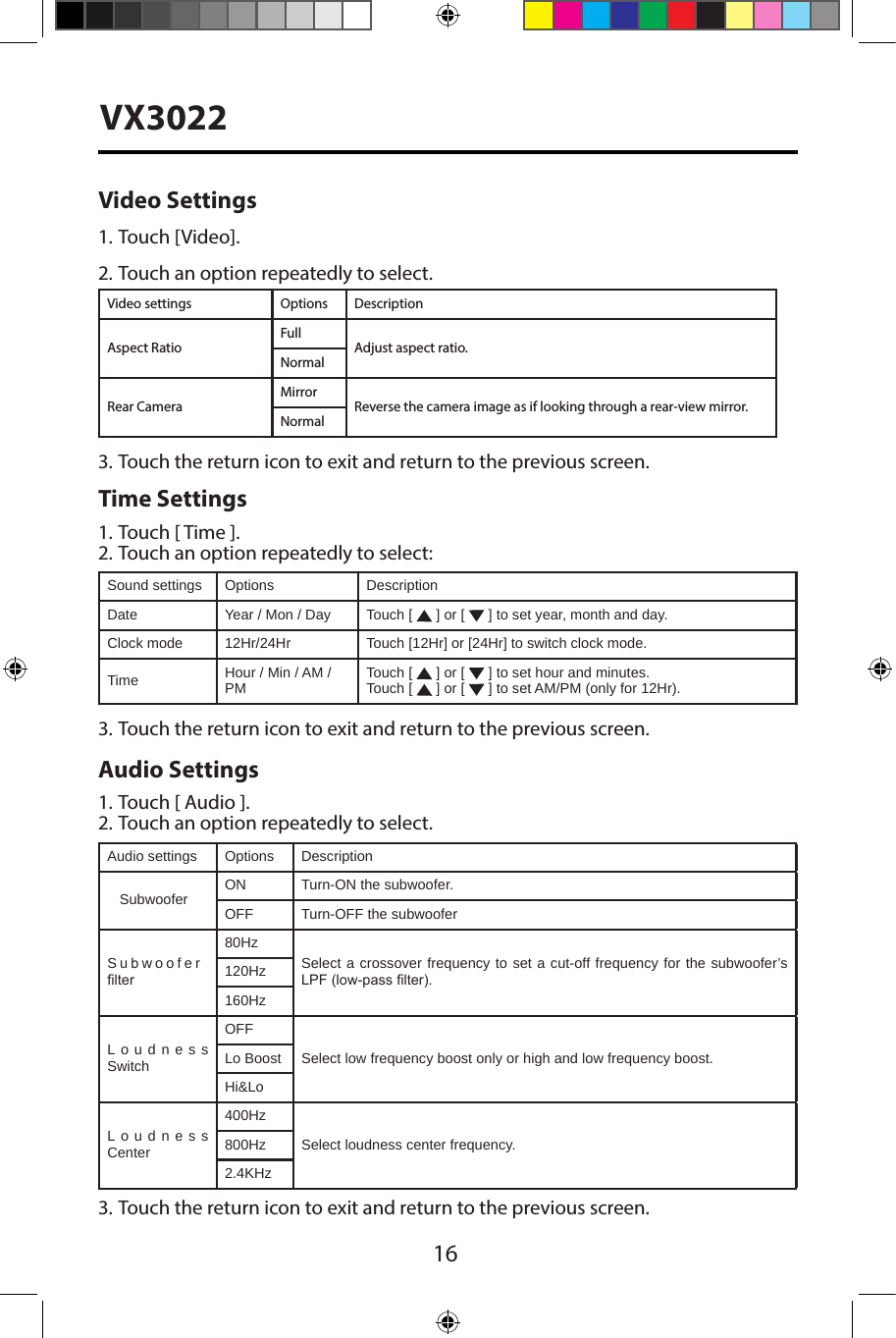 16VX3022Video Settings1. Touch [Video].2. Touch an option repeatedly to select.Video settings Options DescriptionAspect RatioFullAdjust aspect ratio.NormalRear CameraMirrorReverse the camera image as if looking through a rear-view mirror.Normal3. Touch the return icon to exit and return to the previous screen.Time Settings1. Touch [ Time ].2. Touch an option repeatedly to select:Sound settings Options DescriptionDate Year / Mon / Day Touch [   ] or [   ] to set year, month and day.Clock mode 12Hr/24Hr Touch [12Hr] or [24Hr] to switch clock mode.Time Hour / Min / AM / PM Touch [   ] or [   ] to set hour and minutes.Touch [   ] or [   ] to set AM/PM (only for 12Hr).3. Touch the return icon to exit and return to the previous screen.Audio Settings1. Touch [ Audio ].2. Touch an option repeatedly to select.Audio settings Options DescriptionSubwoofer ON Turn-ON the subwoofer.OFF Turn-OFF the subwooferSubwoofer lter80HzSelect a crossover frequency to set a cut-off frequency for the subwoofer&rsquo;s LPF (low-pass lter).120Hz160HzLoudness SwitchOFFSelect low frequency boost only or high and low frequency boost.Lo BoostHi&amp;LoLoudness Center400HzSelect loudness center frequency.800Hz2.4KHz3. Touch the return icon to exit and return to the previous screen.