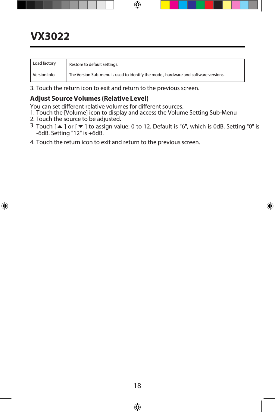 18VX3022Load factoryVersion InfoRestore to default settings.3. Touch the return icon to exit and return to the previous screen.Adjust Source Volumes (Relative Level) You can set different relative volumes for different sources. 1. Touch the [Volume] icon to display and access the Volume Setting Sub-Menu2. Touch the source to be adjusted.3. Touch [  ] or [  ] to assign value: 0 to 12. Default is "6", which is 0dB. Setting "0" is-6dB. Setting "12" is +6dB.4. Touch the return icon to exit and return to the previous screen.The Version Sub-menu is used to identify the model, hardware and software versions.