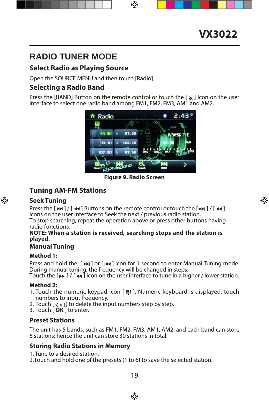 19VX3022RADIO TUNER MODESelect Radio as Playing SourceOpen the SOURCE MENU and then touch [Radio].Selecting a Radio BandPress the [BAND] Button on the remote control or touch the [   ] icon on the user interface to select one radio band among FM1, FM2, FM3, AM1 and AM2.Tuning AM-FM StationsSeek TuningPress the [  ] / [  ] Buttons on the remote control or touch the [  ] / [  ] icons on the user interface to Seek the next / previous radio station.To stop searching, repeat the operation above or press other buttons having radio functions.  NOTE: When a station is received, searching stops and the station is played.Manual TuningMethod 1:Press and hold the  [   ] or [   ] icon for 1 second to enter Manual Tuning mode. During manual tuning, the frequency will be changed in steps.Touch the [   ] / [   ] icon on the user interface to tune in a higher / lower station.Method 2:1. Touch the numeric keypad icon [   ]. Numeric keyboard is displayed, touchnumbers to input frequency.2. Touch [  ] to delete the input numbers step by step.3. Touch [ OK ] to enter.Preset StationsThe unit has 5 bands, such as FM1, FM2, FM3, AM1, AM2, and each band can store 6 stations; hence the unit can store 30 stations in total.Storing Radio Stations in Memory1. Tune to a desired station.2. Touch and hold one of the presets (1 to 6) to save the selected station.Figure 9. Radio Screen