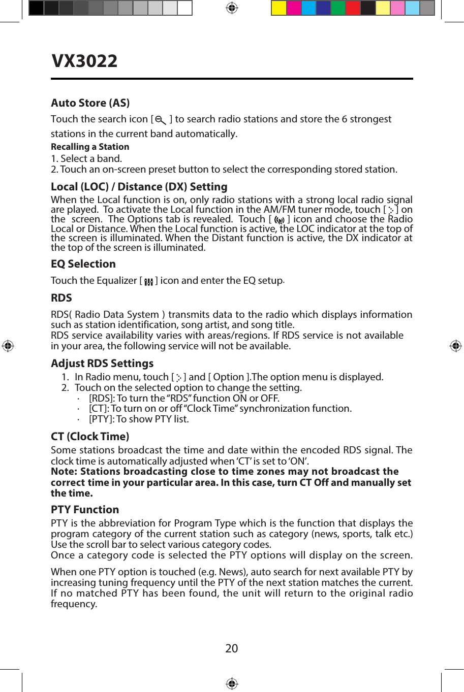20VX3022Auto Store (AS)Touch the search icon [   ] to search radio stations and store the 6 strongest stations in the current band automatically.Recalling a Station1. Select a band.2. Touch an on-screen preset button to select the corresponding stored station.Local (LOC) / Distance (DX) SettingWhen the Local function is on, only radio stations with a strong local radio signal are played.  To activate the Local function in the AM/FM tuner mode, touch [   ] on the  screen.  The Options tab is revealed.  Touch [   ] icon and choose the Radio Local or Distance. When the Local function is active, the LOC indicator at the top of the screen is illuminated. When the Distant function is active, the DX indicator at the top of the screen is illuminated.EQ SelectionTouch the Equalizer [   ] icon and enter the EQ setup.RDSRDS( Radio Data System ) transmits data to the radio which displays information such as station identification, song artist, and song title.RDS service availability varies with areas/regions. If RDS service is not available in your area, the following service will not be available. Adjust RDS Settings1. In Radio menu, touch [   ] and [ Option ].The option menu is displayed.2. Touch on the selected option to change the setting.∙[RDS]: To turn the &ldquo;RDS&rdquo; function ON or OFF.∙[CT]: To turn on or off &ldquo;Clock Time&rdquo; synchronization function.∙[PTY]: To show PTY list.CT (Clock Time)Some stations broadcast the time and date within the encoded RDS signal. The clock time is automatically adjusted when &lsquo;CT&rsquo; is set to &lsquo;ON&rsquo;.Note: Stations broadcasting close to time zones may not broadcast the correct time in your particular area. In this case, turn CT Off and manually set the time.PTY Function PTY is the abbreviation for Program Type which is the function that displays the program category of the current station such as category (news, sports, talk etc.) Use the scroll bar to select various category codes.Once a category code is selected the PTY options will display on the screen.  When one PTY option is touched (e.g. News), auto search for next available PTY by increasing tuning frequency until the PTY of the next station matches the current. If no matched PTY has been found, the unit will return to the original radio frequency. 