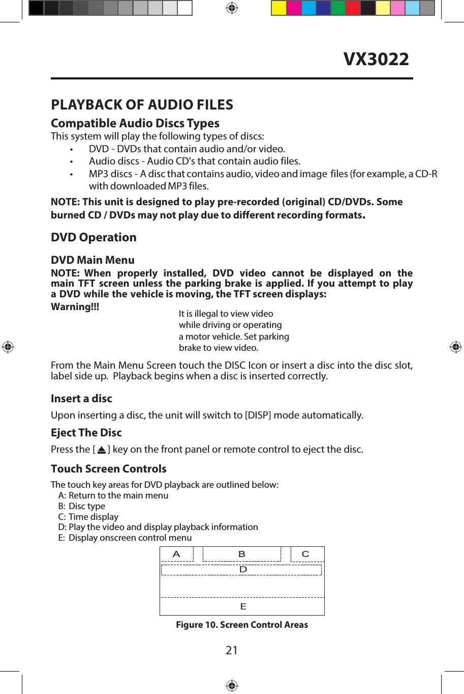 21VX3022PLAYBACK OF AUDIO FILESCompatible Audio Discs TypesThis system will play the following types of discs:&bull; DVD       - DVDs that contain audio and/or video.&bull;Audio discs - Audio CD's that contain audio files.&bull;MP3 discs -  A disc that contains audio, video and image  files (for example, a CD-Rwith downloaded MP3 files.NOTE: This unit is designed to play pre-recorded (original) CD/DVDs. Some burned CD / DVDs may not play due to different recording formats.DVD OperationDVD Main MenuNOTE:  When  properly  installed,  DVD  video  cannot  be  displayed  on  the main TFT screen unless the parking brake is applied. If you attempt to play a DVD while the vehicle is moving, the TFT screen displays:Warning!!!It is illegal to view videowhile driving or operatinga motor vehicle. Set parkingbrake to view video.From the Main Menu Screen touch the DISC Icon or insert a disc into the disc slot, label side up.  Playback begins when a disc is inserted correctly.Insert a discUpon inserting a disc, the unit will switch to [DISP] mode automatically.Eject The DiscPress the [   ] key on the front panel or remote control to eject the disc.Touch Screen ControlsThe touch key areas for DVD playback are outlined below:A: Return to the main menuB:  Disc typeC: Time displayD: Play the video and display playback informationE:  Display onscreen control menuDEFigure 10. Screen Control Areas