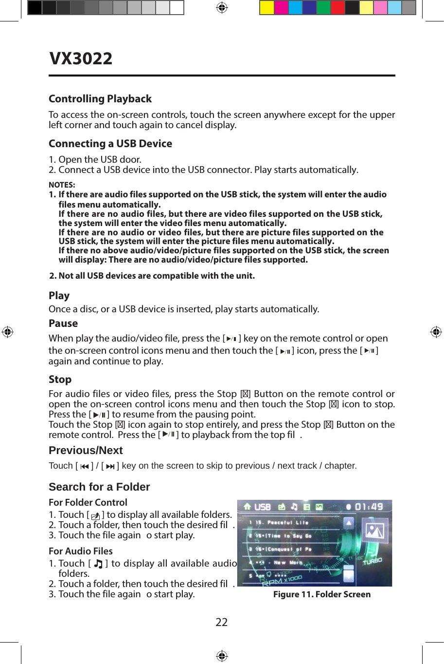 22VX3022Controlling PlaybackTo access the on-screen controls, touch the screen anywhere except for the upper left corner and touch again to cancel display. Connecting a USB Device1. Open the USB door.2. Connect a USB device into the USB connector. Play starts automatically.NOTES:1. If there are audio files supported on the USB stick, the system will enter the audio files menu automatically.If there are no audio files, but there are video files supported on the USB stick, the system will enter the video files menu automatically.If there are no audio or video files, but there are picture files supported on the USB stick, the system will enter the picture files menu automatically.If there no above audio/video/picture files supported on the USB stick, the screen will display: There are no audio/video/picture files supported.2. Not all USB devices are compatible with the unit.PlayOnce a disc, or a USB device is inserted, play starts automatically.PauseWhen play the audio/video file, press the [  ] key on the remote control or open the on-screen control icons menu and then touch the [   ] icon, press the [   ] again and continue to play.StopFor audio files or video files, press the Stop [■] Button on the remote control or open the on-screen control icons menu and then touch the Stop [■] icon to stop.  Press the [   ] to resume from the pausing point.Touch the Stop [■] icon again to stop entirely, and press the Stop [■] Button on the remote control.  Press the [ ] to playback from the top fil .Previous/NextTouch [   ] / [   ] key on the screen to skip to previous / next track / chapter.Search for a FolderFor Folder Control1. Touch [   ] to display all available folders.2. Touch a folder, then touch the desired fil .3. Touch the file again  o start play.For Audio Files1. Touch [   ] to display all available audiofolders.2. Touch a folder, then touch the desired fil .3. Touch the file again  o start play. Figure 11. Folder Screen