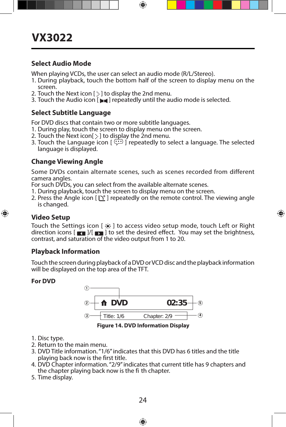 24VX3022Select Audio ModeWhen playing VCDs, the user can select an audio mode (R/L/Stereo).1. During playback, touch the bottom half of the screen to display menu on thescreen.2. Touch the Next icon [   ] to display the 2nd menu.3. Touch the Audio icon [   ] repeatedly until the audio mode is selected.Select Subtitle LanguageFor DVD discs that contain two or more subtitle languages.1. During play, touch the screen to display menu on the screen.2. Touch the Next icon[   ] to display the 2nd menu.3. Touch the Language icon [  ] repeatedly to select a language. The selected language is displayed.Change Viewing AngleSome DVDs contain alternate scenes, such as scenes recorded from different camera angles. For such DVDs, you can select from the available alternate scenes. 1.  During playback, touch the screen to display menu on the screen.2. Press the Angle icon [   ] repeatedly on the remote control. The viewing angleis changed.Video SetupTouch the Settings icon [   ] to access video setup mode, touch Left or Right direction icons [   ]/[   ] to set the desired eect.  You may set the brightness, contrast, and saturation of the video output from 1 to 20.Playback InformationTouch the screen during playback of a DVD or VCD disc and the playback information will be displayed on the top area of the TFT.For DVD1. Disc type.2. Return to the main menu.3. DVD Title information. &ldquo;1/6&rdquo; indicates that this DVD has 6 titles and the titleplaying back now is the first title.4. DVD Chapter information. &ldquo;2/9&rdquo; indicates that current title has 9 chapters andthe chapter playing back now is the fi th chapter.5. Time display.Title: 1/6Chapter: 2/9DVD 02:35Figure 14. DVD Information Display 
