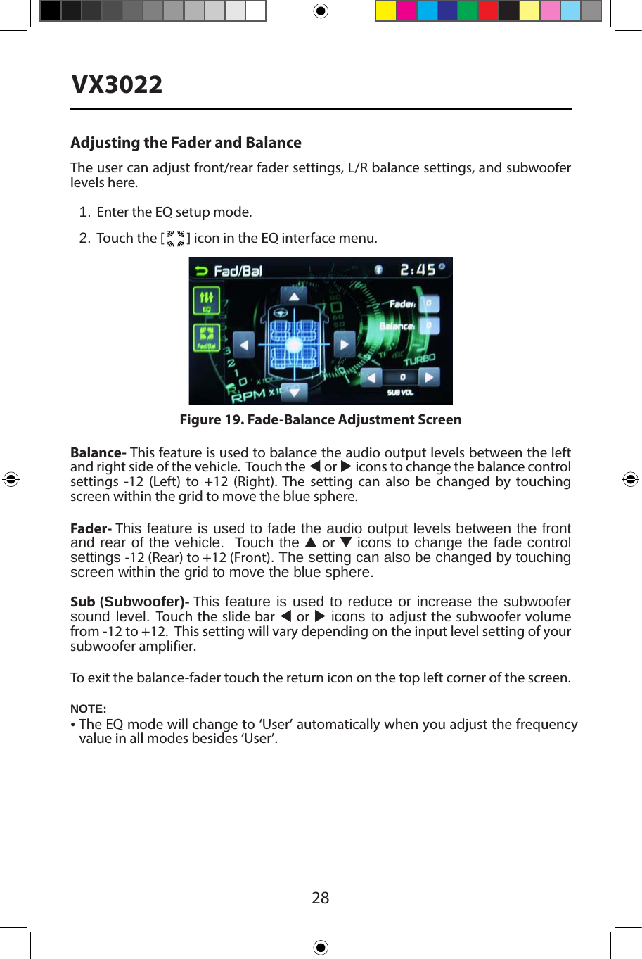 28VX3022Adjusting the Fader and BalanceThe user can adjust front/rear fader settings, L/R balance settings, and subwoofer levels here.1. Enter the EQ setup mode.2. Touch the [   ] icon in the EQ interface menu.Balance- This feature is used to balance the audio output levels between the left and right side of the vehicle.  Touch the t or u icons to change the balance control settings -12 (Left) to +12 (Right). The setting can also be changed by touching screen within the grid to move the blue sphere. Fader- This feature is used to fade the audio output levels between the front  and rear of the vehicle.  Touch the p or q icons to change the fade control settings -12 (Rear) to +12 (Front). The setting can also be changed by touching screen within the grid to move the blue sphere. Sub (Subwoofer)- This feature is used to reduce or increase the subwoofer sound level. Touch the slide bar t or u icons to adjust the subwoofer volume from -12 to +12.  This setting will vary depending on the input level setting of your subwoofer amplifier.To exit the balance-fader touch the return icon on the top left corner of the screen.Figure 19. Fade-Balance Adjustment ScreenNOTE:&bull;The EQ mode will change to &lsquo;User&rsquo; automatically when you adjust the frequencyvalue in all modes besides &lsquo;User&rsquo;.