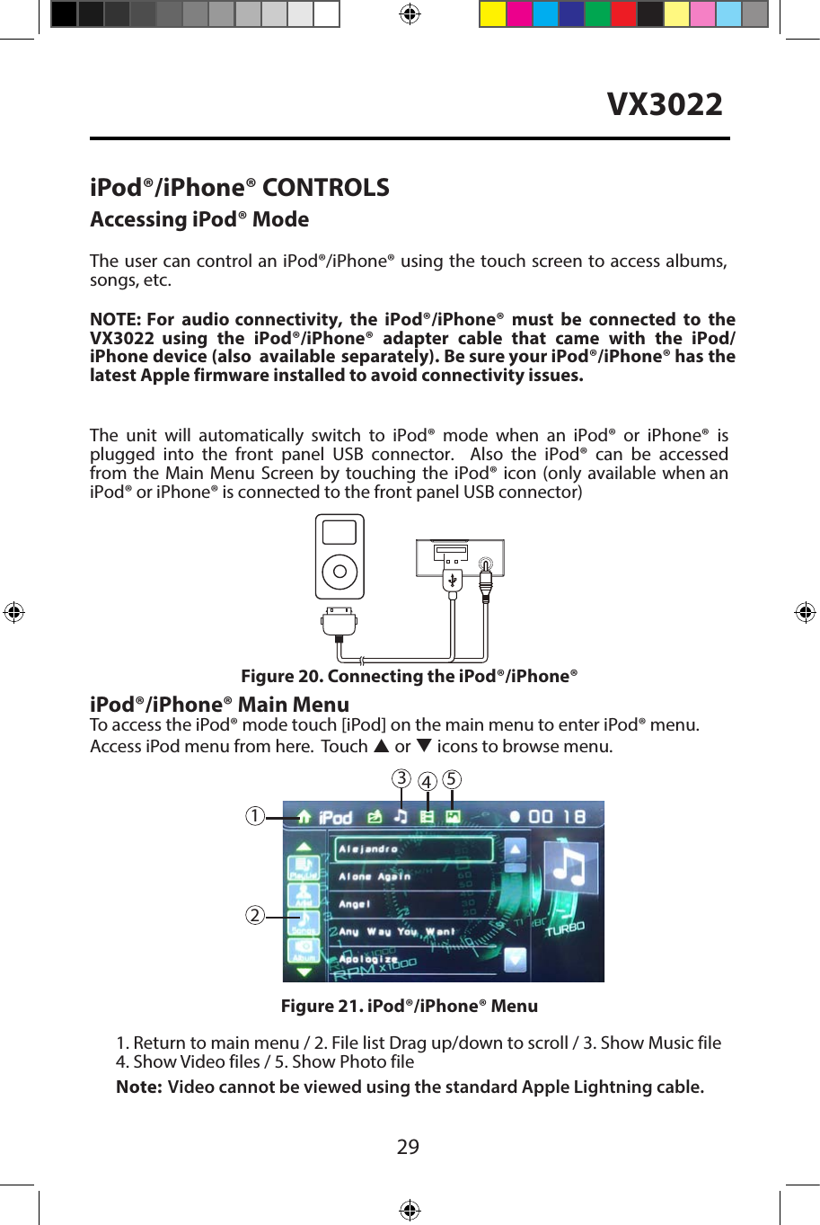 29VX3022iPod&reg;/iPhone&reg; CONTROLSAccessing iPod&reg; ModeThe user can control an iPod&reg;/iPhone&reg; using the touch screen to access albums, songs, etc.NOTE: For audio connectivity, the iPod&reg;/iPhone&reg; must be connected to the VX3022  using the iPod&reg;/iPhone&reg; adapter cable  that came with  the iPod/iPhone device (also available separately). Be sure your iPod&reg;/iPhone&reg; has the latest Apple firmware installed to avoid connectivity issues.The unit will automatically switch to iPod&reg; mode when an iPod&reg; or iPhone&reg; is plugged into the front panel USB connector.  Also the iPod&reg; can be accessed from the Main Menu Screen by touching the iPod&reg; icon (only available when an iPod&reg; or iPhone&reg; is connected to the front panel USB connector)iPod&reg;/iPhone&reg; Main MenuTo access the iPod&reg; mode touch [iPod] on the main menu to enter iPod&reg; menu.Access iPod menu from here.  Touch p or q icons to browse menu.1. Return to main menu / 2. File list Drag up/down to scroll / 3. Show Music file4. Show Video files / 5. Show Photo fileNote: Video cannot be viewed using the standard Apple Lightning cable. Figure 20. Connecting the iPod&reg;/iPhone&reg;Figure 21. iPod&reg;/iPhone&reg; Menu45123