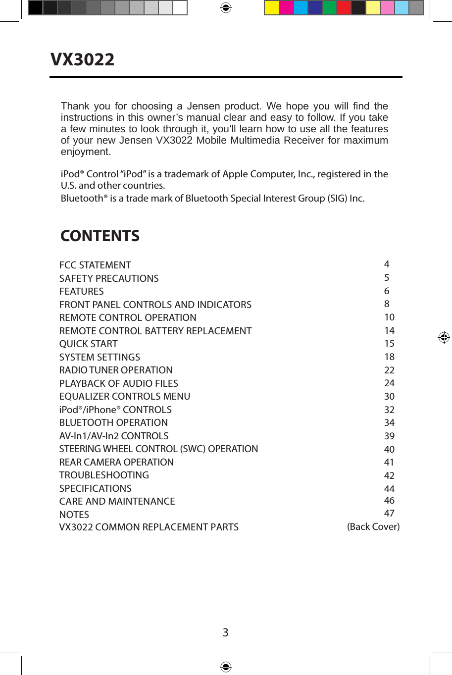 3VX3022CONTENTS45681014151822243032343940414244 4647(Back Cover)Thank  you  for  choosing  a  Jensen  product.  We  hope  you  will  nd  the instructions in this owner&rsquo;s manual clear and easy to follow. If you take a few minutes to look through it, you&rsquo;ll learn how to use all the features of your new Jensen VX3022 Mobile Multimedia Receiver for maximum enjoyment. iPod&reg; Control &ldquo;iPod&rdquo; is a trademark of Apple Computer, Inc., registered in the U.S. and other countries. Bluetooth&reg; is a trade mark of Bluetooth Special Interest Group (SIG) Inc.FCC STATEMENTSAFETY PRECAUTIONSFEATURESFRONT PANEL CONTROLS AND INDICATORS REMOTE CONTROL OPERATIONREMOTE CONTROL BATTERY REPLACEMENT QUICK STARTSYSTEM SETTINGSRADIO TUNER OPERATIONPLAYBACK OF AUDIO FILESEQUALIZER CONTROLS MENUiPod&reg;/iPhone&reg; CONTROLSBLUETOOTH OPERATIONAV-In1/AV-In2 CONTROLS STEERING WHEEL CONTROL (SWC) OPERATION REAR CAMERA OPERATION TROUBLESHOOTING SPECIFICATIONSCARE AND MAINTENANCENOTESVX3022 COMMON REPLACEMENT PARTS  