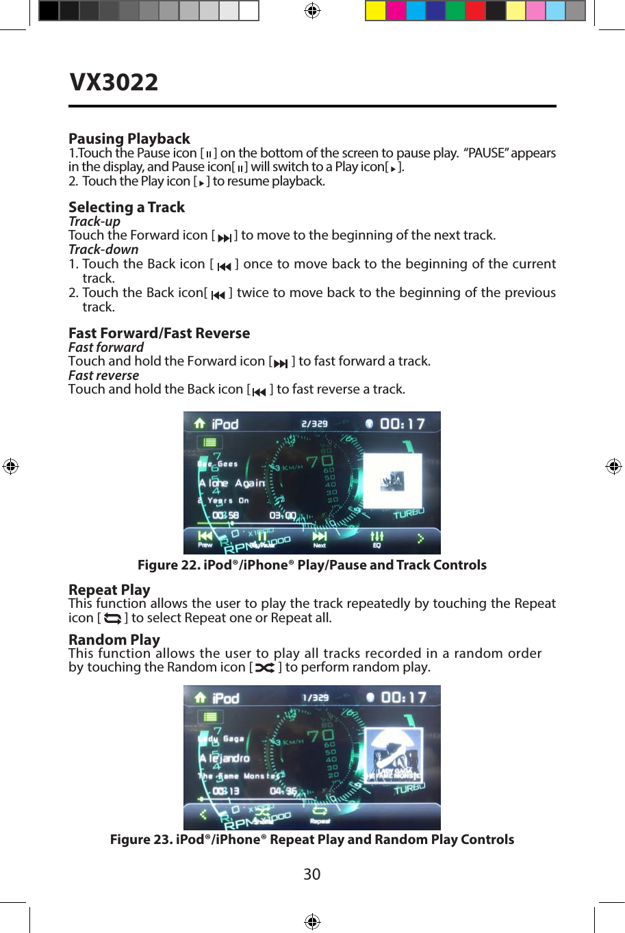 30VX3022Pausing Playback1.Touch the Pause icon [   ] on the bottom of the screen to pause play.  &ldquo;PAUSE&rdquo; appears in the display, and Pause icon[   ] will switch to a Play icon[   ].2.   Touch the Play icon [   ] to resume playback.Selecting a TrackTrack-up Touch the Forward icon [   ] to move to the beginning of the next track.Track-down1.  Touch the Back icon [   ] once to move back to the beginning of the currenttrack.2.  Touch the Back icon[   ] twice to move back to the beginning of the previoustrack.Fast Forward/Fast ReverseFast forwardTouch and hold the Forward icon [   ] to fast forward a track. Fast reverse Touch and hold the Back icon [   ] to fast reverse a track.Repeat PlayThis function allows the user to play the track repeatedly by touching the Repeat icon [   ] to select Repeat one or Repeat all.Random PlayThis function allows the user to play all tracks recorded in a random order by touching the Random icon [   ] to perform random play.Figure 22. iPod&reg;/iPhone&reg; Play/Pause and Track ControlsFigure 23. iPod&reg;/iPhone&reg; Repeat Play and Random Play Controls