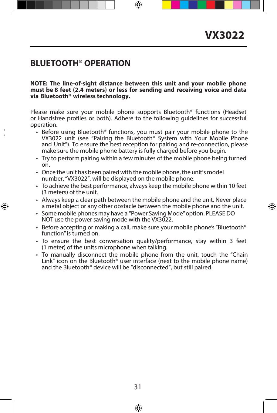 31VX3022BLUETOOTH&reg; OPERATIONNOTE:  The  line-of-sight  distance  between  this  unit  and  your  mobile  phone must be 8 feet (2.4 meters) or less for sending and receiving voice and data via Bluetooth&reg; wireless technology.Please make sure your mobile phone supports Bluetooth&reg; functions (Headset or Handsfree profiles or both). Adhere to the following guidelines for successful operation.&bull;Before using Bluetooth&reg; functions, you must pair your mobile phone to theVX3022  unit  (see  &ldquo;Pairing  the  Bluetooth&reg;  System  with  Your  Mobile  Phoneand Unit&rdquo;). To ensure the best reception for pairing and re-connection, pleasemake sure the mobile phone battery is fully charged before you begin.&bull;Try to perform pairing within a few minutes of the mobile phone being turnedon.&bull;Once the unit has been paired with the mobile phone, the unit&rsquo;s modelnumber, &ldquo;VX3022&rdquo;, will be displayed on the mobile phone.&bull;To achieve the best performance, always keep the mobile phone within 10 feet(3 meters) of the unit.&bull; Always keep a clear path between the mobile phone and the unit. Never placea metal object or any other obstacle between the mobile phone and the unit.&bull;Some mobile phones may have a  &ldquo;Power Saving Mode&rdquo; option. PLEASE DO NOT use the power saving mode with the VX3022.&bull;Before accepting or making a call, make sure your mobile phone&rsquo;s &ldquo;Bluetooth&reg;function&rdquo; is turned on.&bull;To ensure the best conversation quality/performance, stay within 3 feet(1 meter) of the units microphone when talking.&bull; To  manually  disconnect  the  mobile  phone  from  the  unit,  touch  the &ldquo;Chain Link&rdquo; icon on the Bluetooth&reg; user interface (next to the mobile phone name) and the Bluetooth&reg; device will be &ldquo;disconnected&rdquo;, but still paired.