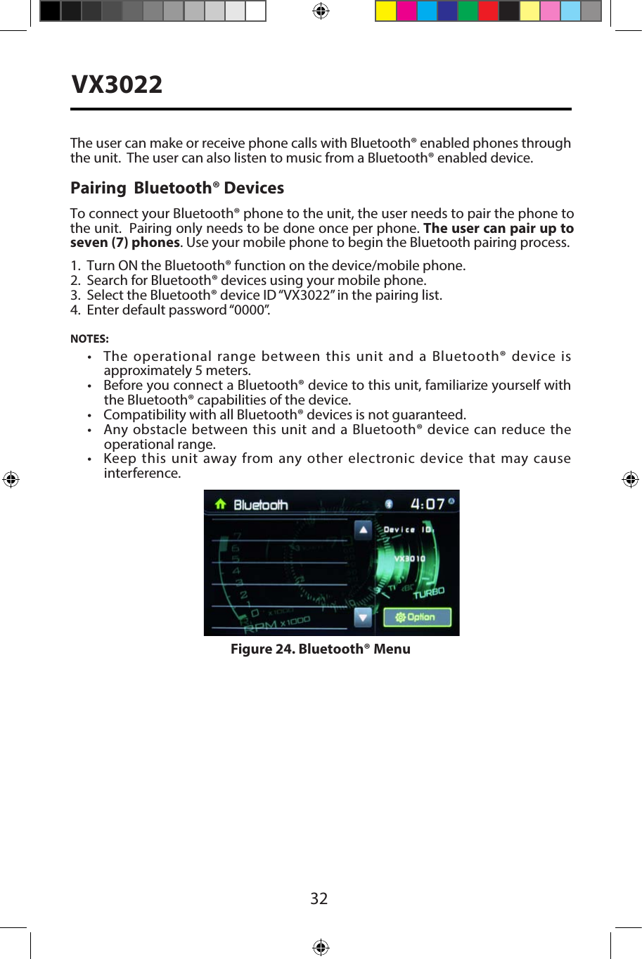 32VX3022The user can make or receive phone calls with Bluetooth&reg; enabled phones through the unit.  The user can also listen to music from a Bluetooth&reg; enabled device.Pairing  Bluetooth&reg; Devices1. Turn ON the Bluetooth&reg; function on the device/mobile phone.2. Search for Bluetooth&reg; devices using your mobile phone.3. Select the Bluetooth&reg; device ID &ldquo;VX3022&rdquo; in the pairing list.4. Enter default password &ldquo;0000&rdquo;.NOTES:&bull;  The  operational  range between this  unit  and a  Bluetooth&reg; device isapproximately 5 meters.&bull;  Before you connect a Bluetooth&reg; device to this unit, familiarize yourself withthe Bluetooth&reg; capabilities of the device.&bull; Compatibility with all Bluetooth&reg; devices is not guaranteed.&bull;  Any obstacle between this unit and  a Bluetooth&reg; device can reduce theoperational range.&bull;  Keep  this unit  away  from  any  other  electronic device  that  may  causeinterference.Figure 24. Bluetooth&reg; MenuTo connect your Bluetooth&reg; phone to the unit, the user needs to pair the phone to the unit.  Pairing only needs to be done once per phone. The user can pair up to seven (7) phones. Use your mobile phone to begin the Bluetooth pairing process. 