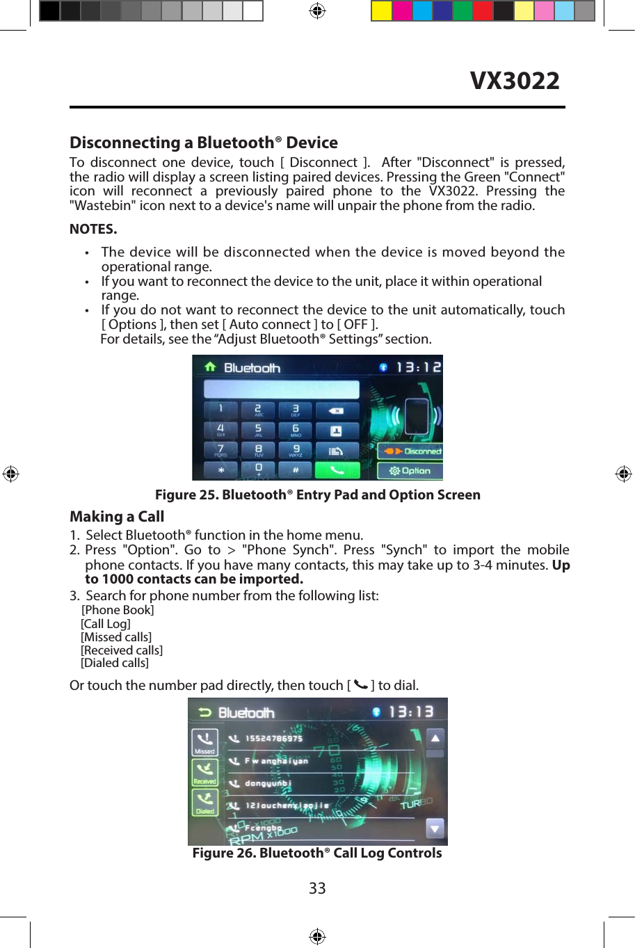 33VX3022Disconnecting a Bluetooth&reg; DeviceTo  disconnect  one  device, touch  [  Disconnect  ].    After  "Disconnect" is  pressed, the radio will display a screen listing paired devices. Pressing the Green "Connect" icon  will  reconnect  a  previously  paired  phone  to  the  VX3022.  Pressing  the "Wastebin" icon next to a device's name will unpair the phone from the radio.NOTES.&bull;  The device will be disconnected when  the device is moved beyond theoperational range.&bull; If you want to reconnect the device to the unit, place it within operationalrange.&bull; If you do not want to reconnect the device to the unit automatically, touch [ Options ], then set [ Auto connect ] to [ OFF ].For details, see the &ldquo;Adjust Bluetooth&reg; Settings&rdquo; section.Making a Call1.2.3. Search for phone number from the following list:    [Phone Book]    [Call Log]    [Missed calls]    [Received calls]    [Dialed calls]Or touch the number pad directly, then touch [   ] to dial.Figure 26. Bluetooth&reg; Call Log ControlsFigure 25. Bluetooth&reg; Entry Pad and Option ScreenSelect Bluetooth&reg; function in the home menu.Press "Option". Go to > "Phone Synch". Press  "Synch" to import the mobile phone contacts. If you have many contacts, this may take up to 3-4 minutes. Up to 1000 contacts can be imported.