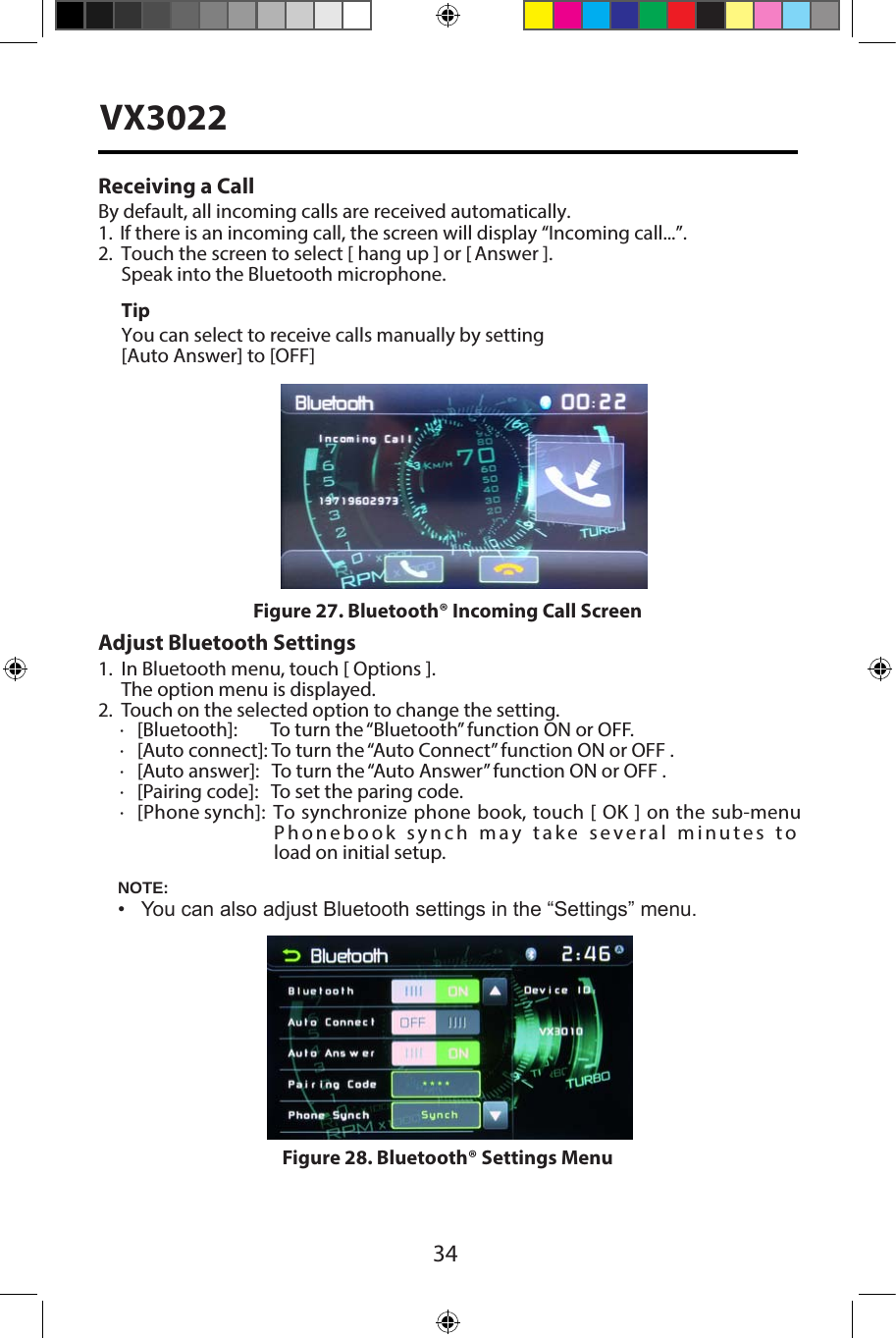 34VX3022Receiving a CallBy default, all incoming calls are received automatically.1.  If there is an incoming call, the screen will display &ldquo;Incoming call...&rdquo;.2. Touch the screen to select [ hang up ] or [ Answer ].Speak into the Bluetooth microphone.TipYou can select to receive calls manually by setting[Auto Answer] to [OFF]Adjust Bluetooth Settings1. In Bluetooth menu, touch [ Options ].The option menu is displayed.2. Touch on the selected option to change the setting.∙[Bluetooth]:        To turn the &ldquo;Bluetooth&rdquo; function ON or OFF.∙[Auto connect]: To turn the &ldquo;Auto Connect&rdquo; function ON or OFF .∙[Auto answer]:   To turn the &ldquo;Auto Answer&rdquo; function ON or OFF .∙[Pairing code]:   To set the paring code.∙[Phone synch]:   To synchronize phone book, touch [ OK ] on the sub-menuPhonebook synch may take several minutes to load on initial setup.NOTE:&bull; You can also adjust Bluetooth settings in the &ldquo;Settings&rdquo; menu.Figure 27. Bluetooth&reg; Incoming Call ScreenFigure 28. Bluetooth&reg; Settings Menu