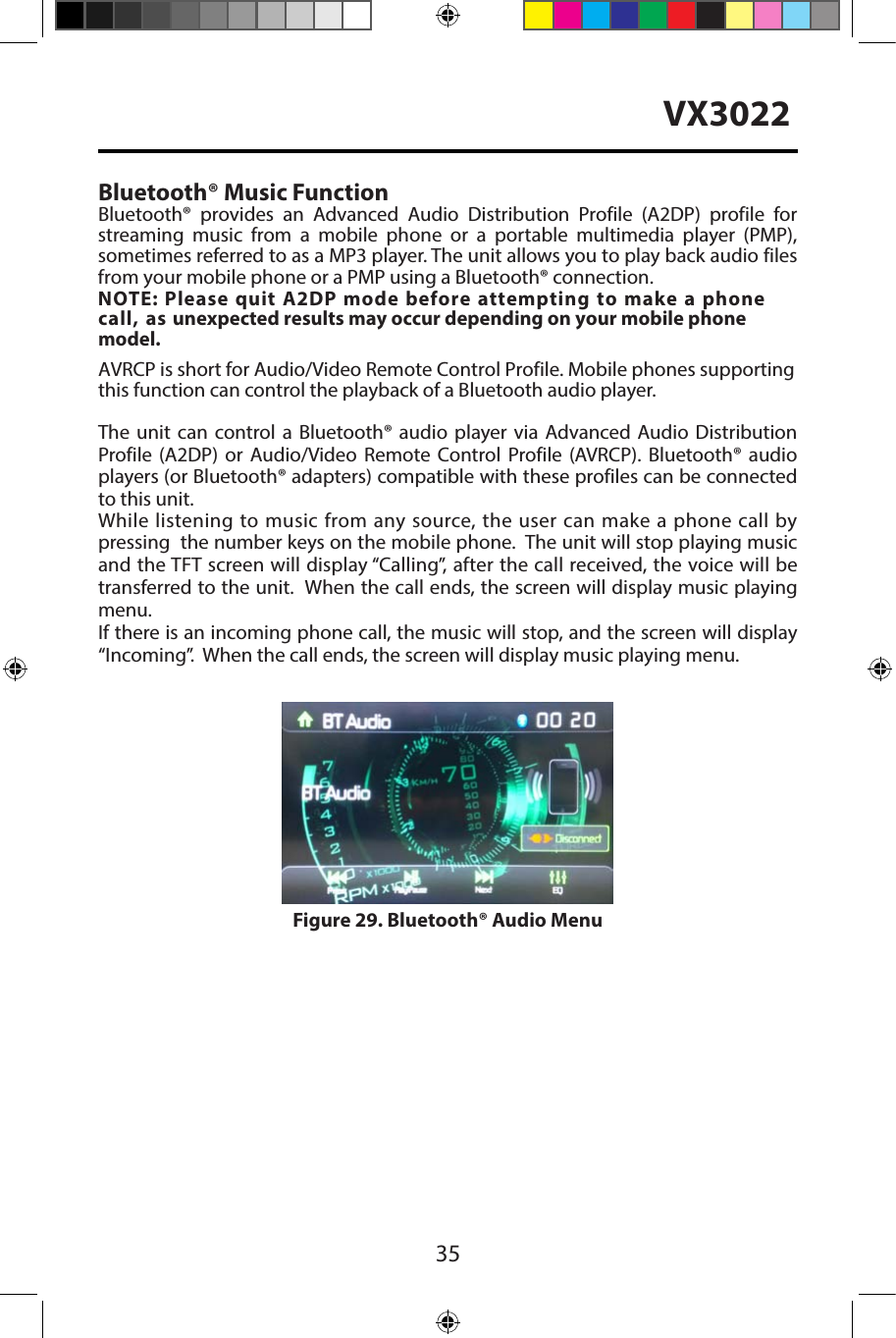 35VX3022Bluetooth&reg; Music FunctionBluetooth&reg;  provides  an  Advanced  Audio  Distribution  Profile (A2DP)  profile for streaming  music  from  a  mobile  phone  or  a  portable  multimedia  player  (PMP), sometimes referred to as a MP3 player. The unit allows you to play back audio files from your mobile phone or a PMP using a Bluetooth&reg; connection. NOTE: Please quit A2DP mode before attempting to make a phone call, as unexpected results may occur depending on your mobile phone model. AVRCP is short for Audio/Video Remote Control Profile. Mobile phones supporting this function can control the playback of a Bluetooth audio player.The unit can control a Bluetooth&reg; audio player via Advanced Audio Distribution Profile (A2DP) or Audio/Video Remote Control Profile (AVRCP). Bluetooth&reg; audio players (or Bluetooth&reg; adapters) compatible with these profiles can be connected to this unit.While listening to music from any source, the user can make a phone call by pressing  the number keys on the mobile phone.  The unit will stop playing music and the TFT screen will display &ldquo;Calling&rdquo;, after the call received, the voice will be transferred to the unit.  When the call ends, the screen will display music playing menu. If there is an incoming phone call, the music will stop, and the screen will display &ldquo;Incoming&rdquo;.  When the call ends, the screen will display music playing menu. Figure 29. Bluetooth&reg; Audio Menu