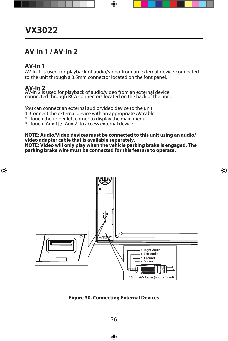 36VX3022AV-In 1 / AV-In 2 AV-In 1AV-In 1 is used for playback of audio/video from an external device connectedto the unit through a 3.5mm connector located on the font panel. AV-In 2AV-In 2 is used for playback of audio/video from an external device  connected through RCA connectors located on the back of the unit.You can connect an external audio/video device to the unit.1. Connect the external device with an appropriate AV cable.2. Touch the upper left corner to display the main menu.3. Touch [Aux 1] / [Aux 2] to access external device.NOTE: Audio/Video devices must be connected to this unit using an audio/video adapter cable that is available separately. NOTE: Video will only play when the vehicle parking brake is engaged. The parking brake wire must be connected for this feature to operate. Figure 30. Connecting External Devices3.5mmA/V Cable (notincluded)VideoLeft AudioRight AudioGround1234