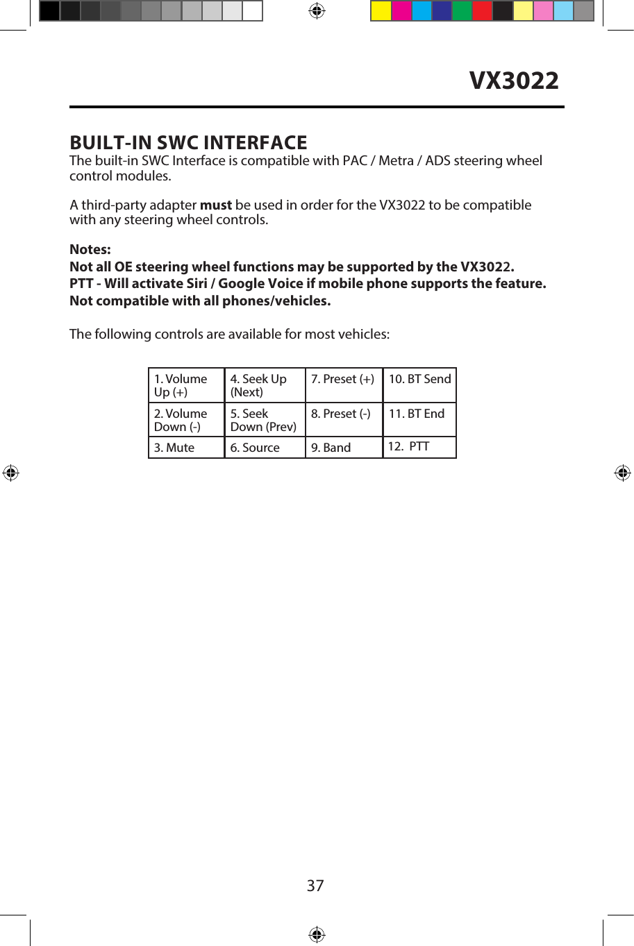 37VX3022BUILT-IN SWC INTERFACEThe built-in SWC Interface is compatible with PAC / Metra / ADS steering wheel control modules. A third-party adapter must be used in order for the VX3022 to be compatible with any steering wheel controls. Notes: Not all OE steering wheel functions may be supported by the VX3022.PTT - Will activate Siri / Google Voice if mobile phone supports the feature. Not compatible with all phones/vehicles.The following controls are available for most vehicles:1. Volume Up (+)4. Seek Up (Next)7. Preset (+) 10. BT Send2. Volume Down (-)5. Seek Down (Prev)8. Preset (-)  11. BT End3. Mute 6. Source 9. Band 12.PTT