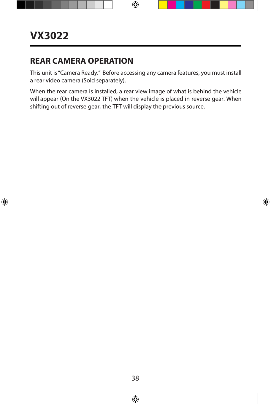 38VX3022REAR CAMERA OPERATIONThis unit is &ldquo;Camera Ready.&rdquo;  Before accessing any camera features, you must install a rear video camera (Sold separately).When the rear camera is installed, a rear view image of what is behind the vehicle will appear (On the VX3022 TFT) when the vehicle is placed in reverse gear. When shifting out of reverse gear, the TFT will display the previous source.