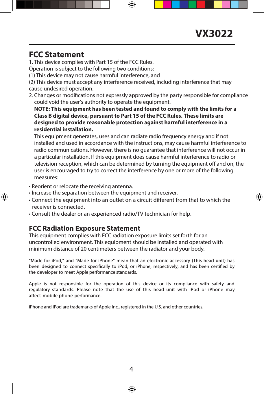 4VX3022FCC Statement1. This device complies with Part 15 of the FCC Rules.Operation is subject to the following two conditions: (1) This device may not cause harmful interference, and(2) This device must accept any interference received, including interference that may cause undesired operation.2. Changes or modications not expressly approved by the party responsible for compliancecould void the user&rsquo;s authority to operate the equipment. NOTE: This equipment has been tested and found to comply with the limits for a Class B digital device, pursuant to Part 15 of the FCC Rules. These limits are designed to provide reasonable protection against harmful interference in a residential installation. This equipment generates, uses and can radiate radio frequency energy and if not installed and used in accordance with the instructions, may cause harmful interference to radio communications. However, there is no guarantee that interference will not occur in a particular installation. If this equipment does cause harmful interference to radio or television reception, which can be determined by turning the equipment o and on, the user is encouraged to try to correct the interference by one or more of the following measures: &bull;Reorient or relocate the receiving antenna.&bull;Increase the separation between the equipment and receiver.&bull;Consult the dealer or an experienced radio/TV technician for help.&bull;Connect the equipment into an outlet on a circuit dierent from that to which the    receiver is connected.FCC Radiation Exposure StatementThis equipment complies with FCC radiation exposure limits set forth for an  uncontrolled environment. This equipment should be installed and operated with minimum distance of 20 centimeters between the radiator and your body.&ldquo;Made for iPod,&rdquo; and &ldquo;Made for iPhone&rdquo; mean that an electronic accessory (This head  unit)  has been  designed  to  connect  specically  to  iPod,  or  iPhone,  respectively,  and  has  been  certied  by the developer to meet Apple performance standards.Apple  is  not  responsible  for  the  operation  of  this  device  or  its  compliance  with  safety  and regulatory  standards.  Please  note  that  the  use  of  this  head  unit  with  iPod  or  iPhone  may aect  mobile phone  performance. iPhone and iPod are trademarks of Apple Inc., registered in the U.S. and other countries.
