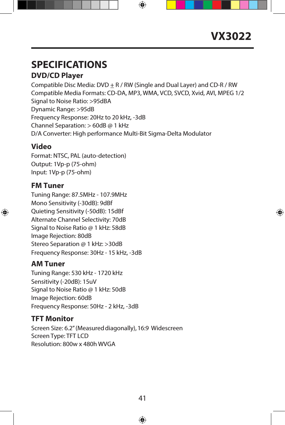 41VX3022SPECIFICATIONSDVD/CD PlayerCompatible Disc Media: DVD + R / RW (Single and Dual Layer) and CD-R / RW Compatible Media Formats: CD-DA, MP3, WMA, VCD, SVCD, Xvid, AVI, MPEG 1/2 Signal to Noise Ratio: >95dBADynamic Range: >95dBFrequency Response: 20Hz to 20 kHz, -3dBChannel Separation: > 60dB @ 1 kHzD/A Converter: High performance Multi-Bit Sigma-Delta Modulator VideoFormat: NTSC, PAL (auto-detection) Output: 1Vp-p (75-ohm)Input: 1Vp-p (75-ohm)FM TunerTuning Range: 87.5MHz - 107.9MHzMono Sensitivity (-30dB): 9dBfQuieting Sensitivity (-50dB): 15dBfAlternate Channel Selectivity: 70dBSignal to Noise Ratio @ 1 kHz: 58dB Image Rejection: 80dB Stereo Separation @ 1 kHz: >30dB Frequency Response: 30Hz - 15 kHz, -3dBAM TunerTuning Range: 530 kHz - 1720 kHz Sensitivity (-20dB): 15uVSignal to Noise Ratio @ 1 kHz: 50dB Image Rejection: 60dBFrequency Response: 50Hz - 2 kHz, -3dBTFT MonitorScreen Size: 6.2&rdquo; (Measured diagonally), 16:9 Widescreen Screen Type: TFT LCDResolution: 800w x 480h WVGA