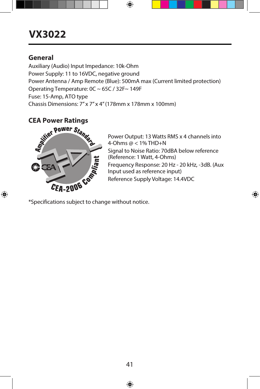 41VX3022General Auxiliary (Audio) Input Impedance: 10k-OhmPower Supply: 11 to 16VDC, negative groundPower Antenna / Amp Remote (Blue): 500mA max (Current limited protection)  Operating Temperature: 0C ~ 65C / 32F~ 149FFuse: 15-Amp, ATO typeChassis Dimensions: 7&rdquo; x 7&rdquo; x 4&rdquo; (178mm x 178mm x 100mm)CEA Power RatingsPower Output: 13 Watts RMS x 4 channels into 4-Ohms @ < 1% THD+NSignal to Noise Ratio: 70dBA below reference (Reference: 1 Watt, 4-Ohms)Frequency Response: 20 Hz - 20 kHz, -3dB. (Aux Input used as reference input)Reference Supply Voltage: 14.4VDC*Specifications subject to change without notice.
