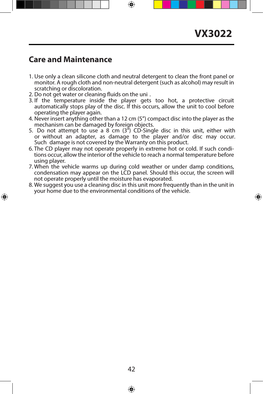 42VX3022Care and Maintenance1.  Use only a clean silicone cloth and neutral detergent to clean the front panel ormonitor. A rough cloth and non-neutral detergent (such as alcohol) may result inscratching or discoloration.2.  Do not get water or cleaning fluids on the uni .3.  If the temperature inside the player gets too hot, a protective circuitautomatically stops play of the disc. If this occurs, allow the unit to cool beforeoperating the player again.4.  Never insert anything other than a 12 cm (5&rdquo;) compact disc into the player as themechanism can be damaged by foreign objects.5. Do not attempt to use a 8 cm (3&rdquo;) CD-Single disc in this unit, either withor without  an  adapter,  as damage  to the player  and/or  disc  may occur. Such damage is not covered by the Warranty on this product.6.  The CD player may not operate properly in extreme hot or cold. If such condi-tions occur, allow the interior of the vehicle to reach a normal temperature beforeusing player.7.  When the vehicle warms up during cold weather or under damp conditions,condensation may appear on the LCD panel. Should this occur, the screen willnot operate properly until the moisture has evaporated.8.  We suggest you use a cleaning disc in this unit more frequently than in the unit inyour home due to the environmental conditions of the vehicle.