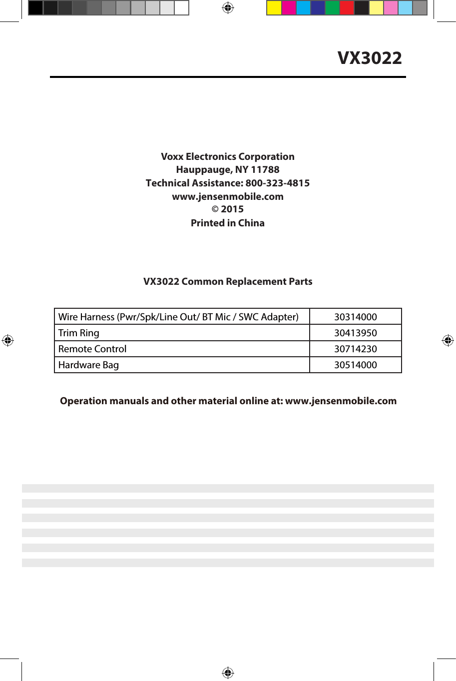 VX3022Voxx Electronics Corporation Hauppauge, NY 11788Technical Assistance: 800-323-4815 www.jensenmobile.com&copy; 2015Printed in ChinaVX3022 Common Replacement Parts Wire Harness (Pwr/Spk/Line Out/ BT Mic / SWC Adapter) 30314000Trim Ring 30413950Remote Control 30714230Hardware Bag 30514000Installation Guide Operation manuals and other material online at: www.jensenmobile.com