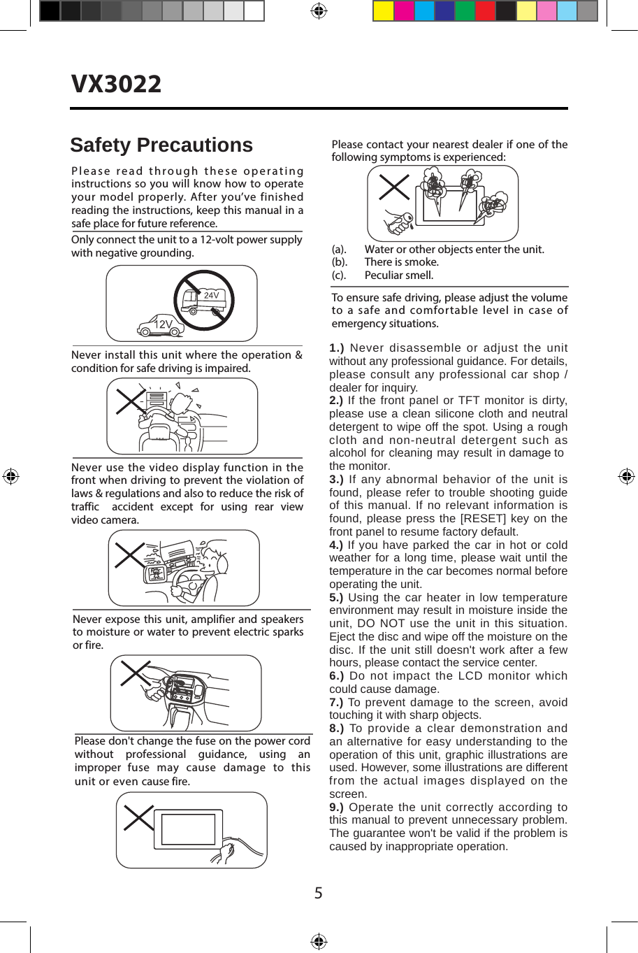 5VX3022Never expose this unit,  amplifier and speakers to moisture or water to prevent electric sparks or fire.Please don't change the fuse on the power cord without  professional  guidance,  using  an improper  fuse  may  cause  damage  to  this unit or even cause fire.Please contact your nearest dealer if one of the following symptoms is experienced:(a).   Water or other objects enter the unit. (b).  There is smoke.  (c).  Peculiar smell.Only connect the unit to a 12-volt power supply with negative grounding.Never install this unit where the operation &amp; condition for safe driving is impaired.Never use the video display function in the front when driving to prevent the violation of laws &amp; regulations and also to reduce the risk of traffic  accident  except  for  using  rear  view video camera.Please read through these operating instructions so you will know how to operate your model properly. After you&rsquo;ve finished reading the instructions, keep this manual in a safe place for future reference.To ensure safe driving, please adjust the volume to a safe and comfortable level in case of emergency situations.Safety Precautions1.) Never disassemble or adjust the unit without any professional guidance. For details, please consult any professional car shop / dealer for inquiry.2.) If the front panel or TFT monitor is dirty, please use a clean silicone cloth and neutral detergent to wipe off the spot. Using a rough cloth and non-neutral detergent such as alcohol for cleaning may result in damage to the monitor.3.) If any abnormal behavior of the unit is found, please refer to trouble shooting guide of this manual. If no relevant information is found, please press the [RESET] key on the front panel to resume factory default.4.) If you have parked the car in hot or cold weather for a long time, please wait until the temperature in the car becomes normal before operating the unit.5.) Using the car heater in low temperature environment may result in moisture inside the unit, DO NOT use the unit in this situation. Eject the disc and wipe off the moisture on the disc. If the unit still doesn't work after a few hours, please contact the service center.6.) Do not impact the LCD monitor which could cause damage.7.) To prevent damage to the screen, avoid touching it with sharp objects.8.) To provide a clear demonstration and an alternative for easy understanding to the operation of this unit, graphic illustrations are used. However, some illustrations are different from the actual images displayed on the screen.9.) Operate the unit correctly according to this manual to prevent unnecessary problem. The guarantee won't be valid if the problem is caused by inappropriate operation.