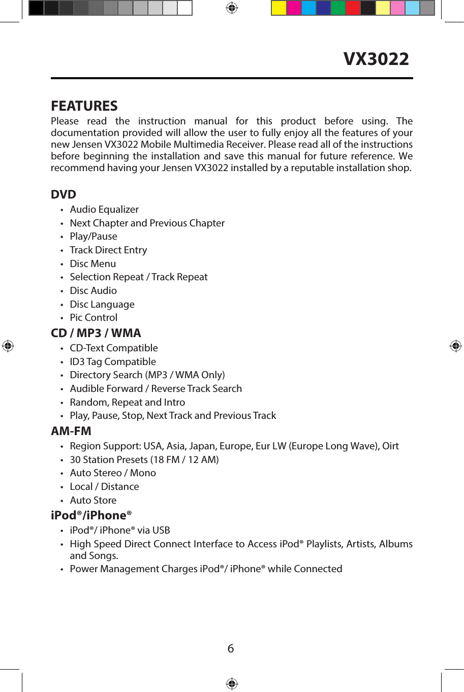 6VX3022FEATURESPlease  read  the  instruction  manual  for  this  product  before  using.  The documentation provided will allow the user to fully enjoy all the features of your new Jensen VX3022 Mobile Multimedia Receiver. Please read all of the instructions before  beginning  the  installation  and  save  this  manual  for  future  reference.  We recommend having your Jensen VX3022 installed by a reputable installation shop. DVD&bull; Audio Equalizer&bull; Next Chapter and Previous Chapter&bull; Play/Pause&bull; Track Direct Entry&bull; Disc Menu&bull; Selection Repeat / Track Repeat&bull; Disc Audio&bull; Disc Language&bull; Pic ControlCD / MP3 / WMA&bull; CD-Text Compatible&bull;ID3 Tag Compatible&bull; Directory Search (MP3 / WMA Only)&bull; Audible Forward / Reverse Track Search&bull; Random, Repeat and Intro&bull; Play, Pause, Stop, Next Track and Previous TrackAM-FM&bull;Region Support: USA, Asia, Japan, Europe, Eur LW (Europe Long Wave), Oirt&bull; 30 Station Presets (18 FM / 12 AM)&bull; Auto Stereo / Mono&bull; Local / Distance&bull; Auto StoreiPod&reg;/iPhone&reg;&bull; iPod&reg;/ iPhone&reg; via USB&bull; High Speed Direct Connect Interface to Access iPod&reg; Playlists, Artists, Albumsand Songs.&bull; Power Management Charges iPod&reg;/ iPhone&reg; while Connected