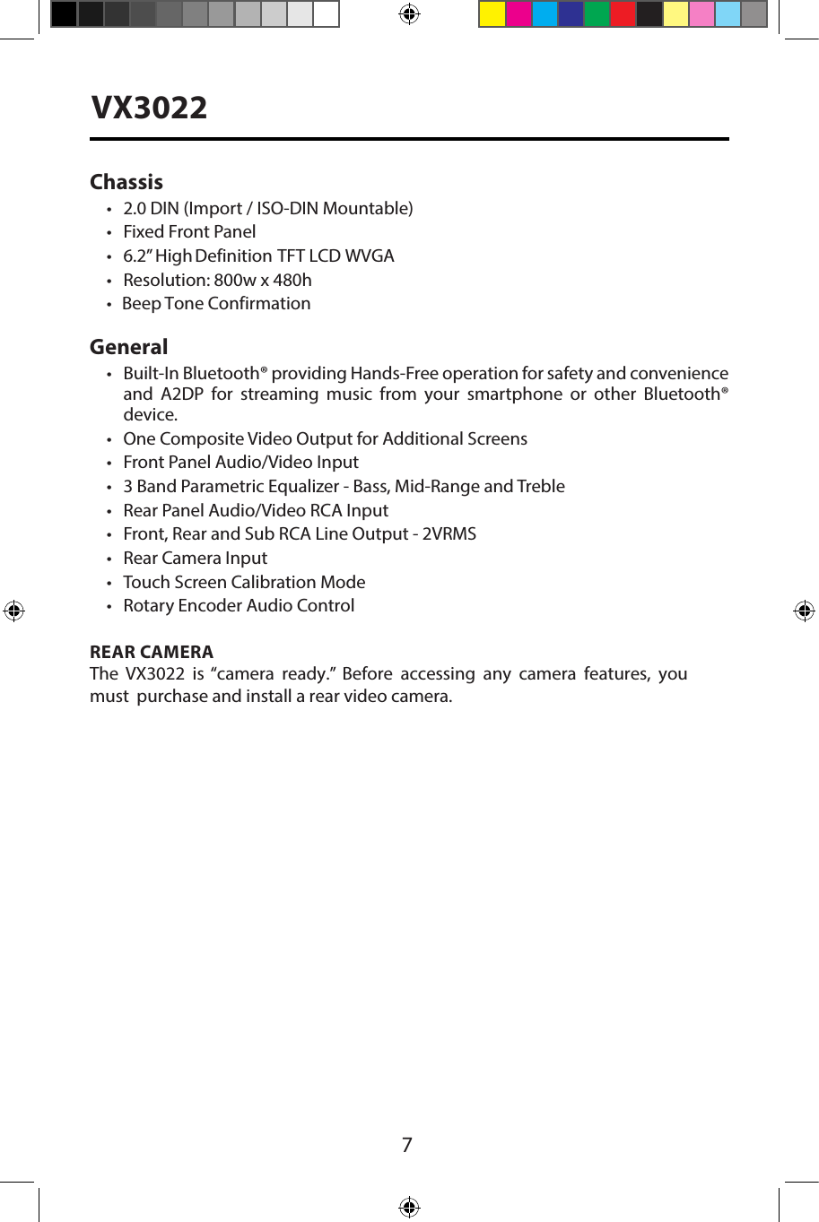 7VX3022Chassis&bull; 2.0 DIN (Import / ISO-DIN Mountable)&bull; Fixed Front Panel&bull; 6.2&rdquo; High Definition  TFT LCD WVGA&bull; Resolution: 800w x 480h&bull; Beep Tone ConfirmationGeneral&bull;Built-In Bluetooth&reg; providing Hands-Free operation for safety and convenienceand A2DP for streaming music from your smartphone or other Bluetooth&reg; device. &bull; One Composite Video Output for Additional Screens&bull; Front Panel Audio/Video Input&bull; 3 Band Parametric Equalizer - Bass, Mid-Range and Treble&bull; Rear Panel Audio/Video RCA Input&bull; Front, Rear and Sub RCA Line Output - 2VRMS&bull; Rear Camera Input&bull; Touch Screen Calibration Mode&bull; Rotary Encoder Audio ControlREAR CAMERAThe VX3022 is &ldquo;camera ready.&rdquo; Before accessing any camera features, you must purchase and install a rear video camera. 