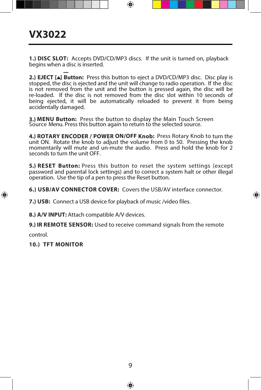 9VX30221.) DISC SLOT:  Accepts DVD/CD/MP3 discs.  If the unit is turned on, playback begins when a disc is inserted.2.) EJECT [  ] Button:  Press this button to eject a DVD/CD/MP3 disc.  Disc play is stopped, the disc is ejected and the unit will change to radio operation.  If the disc is not removed from the unit and the button is pressed again, the disc will be re-loaded.    If  the  disc  is  not  removed  from  the  disc  slot  within  10  seconds  of being  ejected,  it  will  be  automatically  reloaded  to  prevent  it  from  being accidentally damaged.3.) MENU Button:  Press the button to display the Main Touch Screen Source Menu. Press this button again to return to the selected source. 4.) ROTARY ENCODER / POWER ON/OFF Knob:  Press Rotary Knob to turn the unit ON.  Rotate the knob to adjust the volume from 0 to 50.  Pressing the knob momentarily  will  mute  and  un-mute  the  audio.    Press  and  hold  the  knob  for  2 seconds to turn the unit OFF. 5.) RESET Button: Press this button to reset the system settings (except password and parental lock settings) and to correct a system halt or other illegal operation.  Use the tip of a pen to press the Reset button.6.) USB/AV CONNECTOR COVER:  Covers the USB/AV interface connector. 7.) USB:  Connect a USB device for playback of music /video files.8.) A/V INPUT: Attach compatible A/V devices.9.) IR REMOTE SENSOR: Used to receive command signals from the remote control.10.) TFT MONITOR 