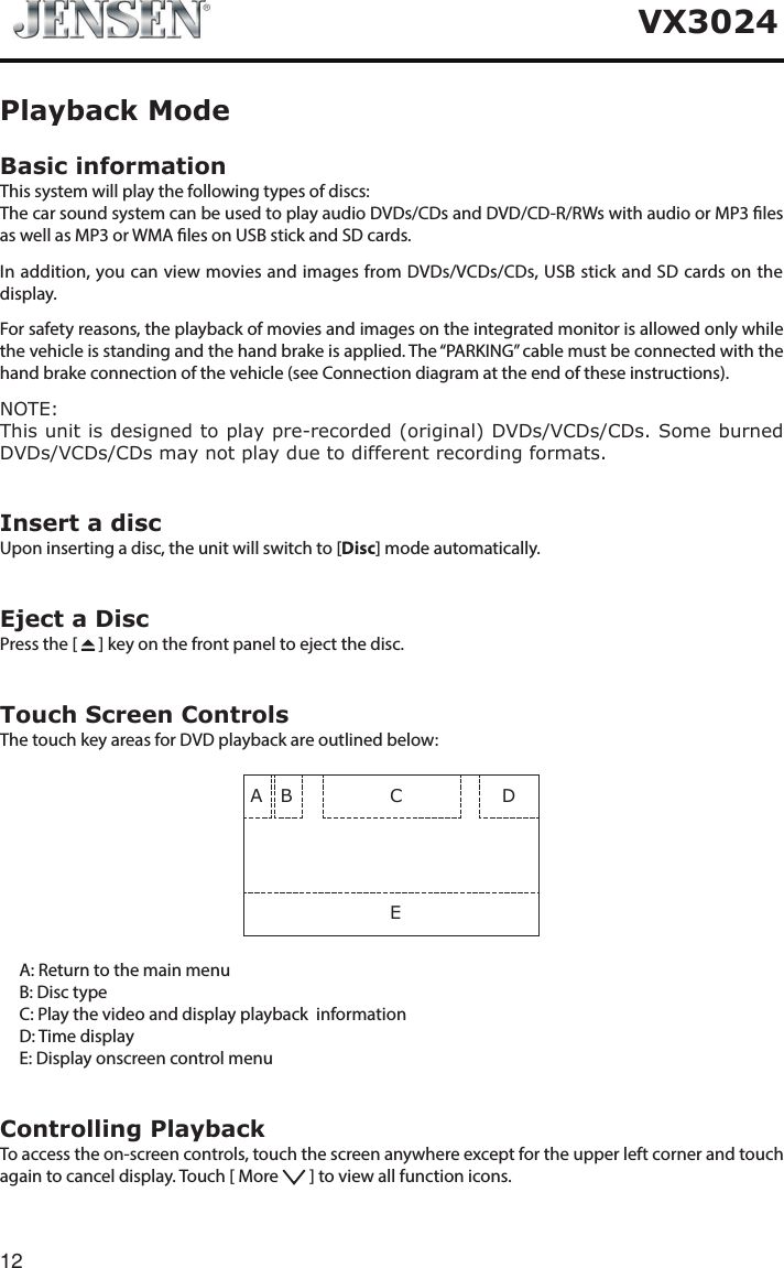 12VX3024Basic informationThis system will play the following types of discs:The car sound system can be used to play audio DVDs/CDs and DVD/CD-R/RWs with audio or MP3 les as well as MP3 or WMA les on USB stick and SD cards.In addition, you can view movies and images from DVDs/VCDs/CDs, USB stick and SD cards on the display.For safety reasons, the playback of movies and images on the integrated monitor is allowed only while the vehicle is standing and the hand brake is applied. The &ldquo;PARKING&rdquo; cable must be connected with the hand brake connection of the vehicle (see Connection diagram at the end of these instructions).NOTE:This unit is designed to play pre-recorded (original) DVDs/VCDs/CDs. Some burned DVDs/VCDs/CDs may not play due to different recording formats. Insert a discUpon inserting a disc, the unit will switch to [Disc] mode automatically.Eject a DiscPress the [   ] key on the front panel to eject the disc.Touch Screen ControlsThe touch key areas for DVD playback are outlined below:A B CED     A: Return to the main menu     B: Disc type      C:  Play the video and display playback  information     D: Time display     E: Display onscreen control menuControlling PlaybackTo access the on-screen controls, touch the screen anywhere except for the upper left corner and touch again to cancel display. Touch [ More   ] to view all function icons.Playback Mode