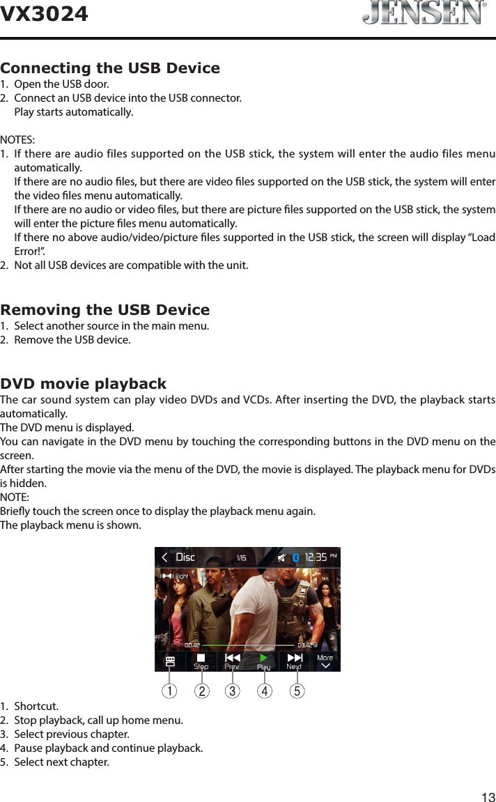13VX3024Connecting the USB Device1.  Open the USB door.2.   Connect an USB device into the USB connector.  Play starts automatically.NOTES:1.   If there are audio files supported on the USB stick, the system will enter the audio files menu automatically.    If there are no audio les, but there are video les supported on the USB stick, the system will enter the video les menu automatically.    If there are no audio or video les, but there are picture les supported on the USB stick, the system will enter the picture les menu automatically.    If there no above audio/video/picture les supported in the USB stick, the screen will display &ldquo;Load Error!&rdquo;.2.   Not all USB devices are compatible with the unit.Removing the USB Device1.  Select another source in the main menu.2.  Remove the USB device.DVD movie playbackThe car sound system can play video DVDs and VCDs. After inserting the DVD, the playback starts automatically.The DVD menu is displayed.You can navigate in the DVD menu by touching the corresponding buttons in the DVD menu on the screen.After starting the movie via the menu of the DVD, the movie is displayed. The playback menu for DVDs is hidden.NOTE:Briey touch the screen once to display the playback menu again.The playback menu is shown.11.   Shortcut.2.   Stop playback, call up home menu.3.   Select previous chapter.4.   Pause playback and continue playback.5.   Select next chapter.