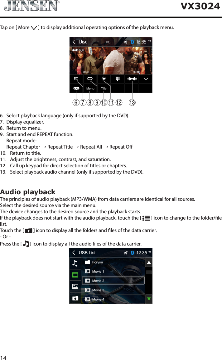 14VX3024Tap on [ More   ] to display additional operating options of the playback menu.6.   Select playback language (only if supported by the DVD).7.   Display  equalizer.8.   Return to menu.9.   Start and end REPEAT function.   Repeat  mode:   Repeat  Chapter  &rarr; Repeat Title &rarr; Repeat All &rarr; Repeat O10.   Return to title.11.   Adjust the brightness, contrast, and saturation.12.   Call up keypad for direct selection of titles or chapters.13.   Select playback audio channel (only if supported by the DVD).Audio playbackThe principles of audio playback (MP3/WMA) from data carriers are identical for all sources.Select the desired source via the main menu.The device changes to the desired source and the playback starts.If the playback does not start with the audio playback, touch the [   ] icon to change to the folder/le list.Touch the [   ] icon to display all the folders and les of the data carrier.- Or -Press the [   ] icon to display all the audio les of the data carrier.