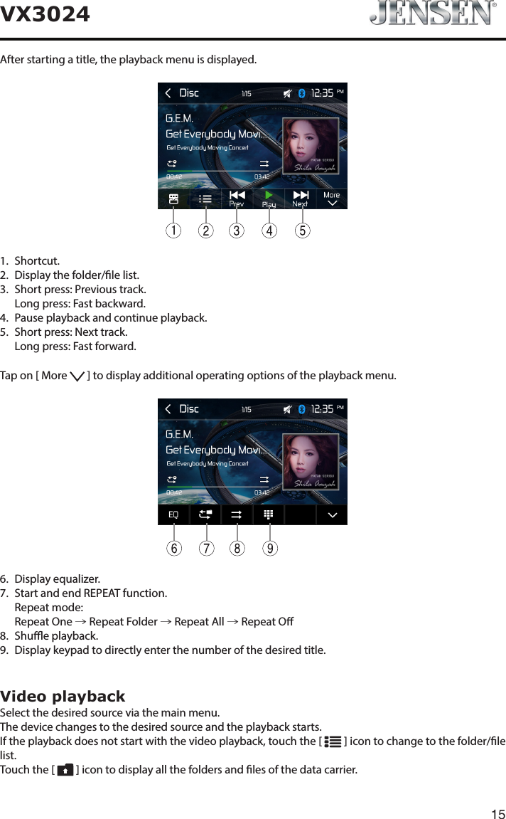 15VX3024After starting a title, the playback menu is displayed.11.   Shortcut.2.   Display the folder/le list.3.   Short press: Previous track.   Long press: Fast backward.4.   Pause playback and continue playback.5.   Short press: Next track.   Long press: Fast forward.Tap on [ More   ] to display additional operating options of the playback menu.6.   Display  equalizer.7.   Start and end REPEAT function.   Repeat  mode:   Repeat  One  &rarr; Repeat Folder &rarr; Repeat All &rarr; Repeat O8.   Shue  playback.9.   Display keypad to directly enter the number of the desired title.Video playbackSelect the desired source via the main menu.The device changes to the desired source and the playback starts.If the playback does not start with the video playback, touch the [   ] icon to change to the folder/le list.Touch the [   ] icon to display all the folders and les of the data carrier.