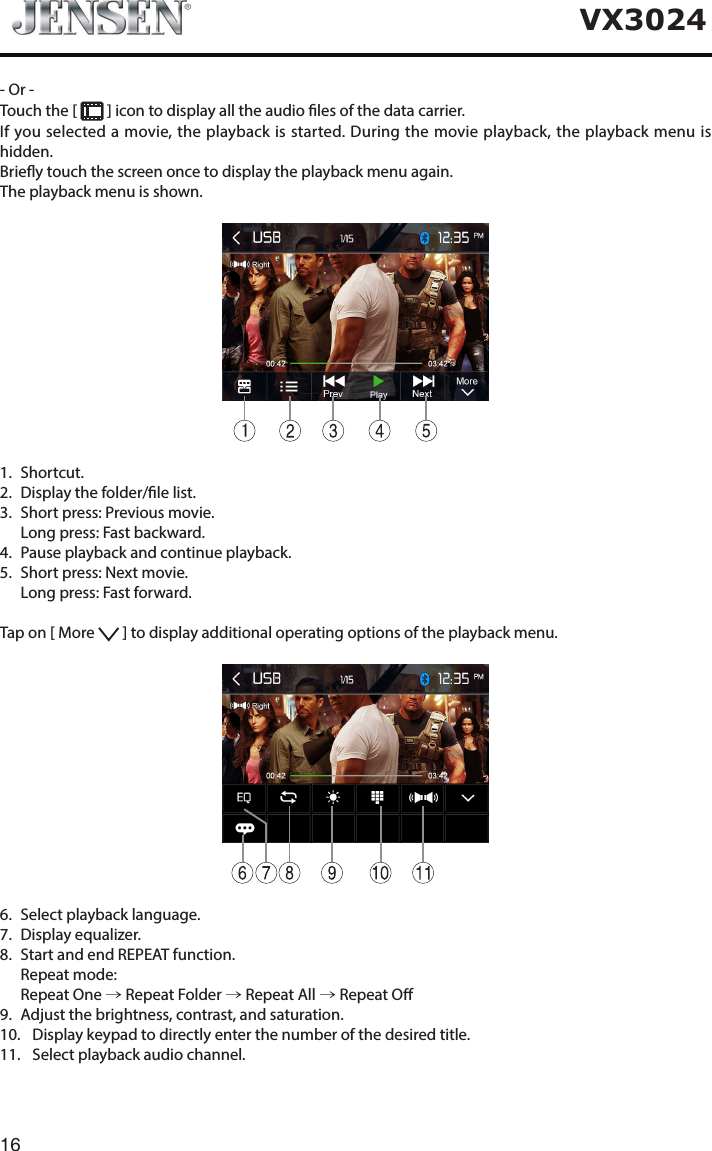 16VX3024- Or -Touch the [   ] icon to display all the audio les of the data carrier.If you selected a movie, the playback is started. During the movie playback, the playback menu is hidden.Briey touch the screen once to display the playback menu again.The playback menu is shown.11.   Shortcut.2.   Display the folder/le list.3.   Short press: Previous movie.   Long press: Fast backward.4.   Pause playback and continue playback.5.   Short press: Next movie.   Long press: Fast forward.Tap on [ More   ] to display additional operating options of the playback menu.6.   Select playback language.7.   Display  equalizer.8.   Start and end REPEAT function.   Repeat  mode:   Repeat  One  &rarr; Repeat Folder &rarr; Repeat All &rarr; Repeat O9.   Adjust the brightness, contrast, and saturation.10.   Display keypad to directly enter the number of the desired title.11.   Select playback audio channel.