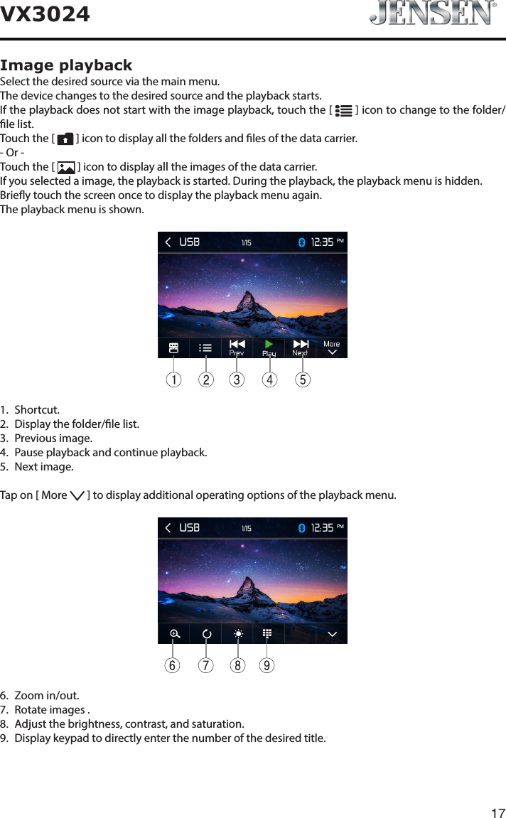 17VX3024Image playbackSelect the desired source via the main menu.The device changes to the desired source and the playback starts.If the playback does not start with the image playback, touch the [   ] icon to change to the folder/le list.Touch the [   ] icon to display all the folders and les of the data carrier.- Or -Touch the [   ] icon to display all the images of the data carrier.If you selected a image, the playback is started. During the playback, the playback menu is hidden.Briey touch the screen once to display the playback menu again.The playback menu is shown.11.   Shortcut.2.   Display the folder/le list.3.   Previous  image.4.   Pause playback and continue playback.5.   Next  image.Tap on [ More   ] to display additional operating options of the playback menu.6.   Zoom  in/out.7.   Rotate images .8.   Adjust the brightness, contrast, and saturation.9.   Display keypad to directly enter the number of the desired title.