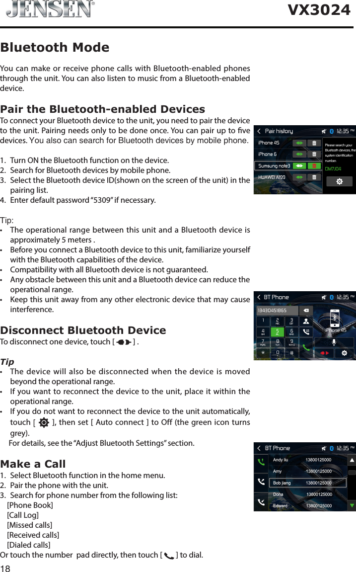 18VX3024You can make or receive phone calls with Bluetooth-enabled phones through the unit. You can also listen to music from a Bluetooth-enabled device.Pair the Bluetooth-enabled DevicesTo connect your Bluetooth device to the unit, you need to pair the device to the unit. Pairing needs only to be done once. You can pair up to ve devices. You also can search for Bluetooth devices by mobile phone.1.   Turn ON the Bluetooth function on the device.2.   Search for Bluetooth devices by mobile phone. 3.    Select the Bluetooth device ID(shown on the screen of the unit) in the pairing list.4.   Enter default password &ldquo;5309&rdquo; if necessary. Tip:&bull; TheoperationalrangebetweenthisunitandaBluetoothdeviceisapproximately 5 meters .&bull; BeforeyouconnectaBluetoothdevicetothisunit,familiarizeyourselfwith the Bluetooth capabilities of the device.&bull; CompatibilitywithallBluetoothdeviceisnotguaranteed.&bull; AnyobstaclebetweenthisunitandaBluetoothdevicecanreducetheoperational range.&bull; Keepthisunitawayfromanyotherelectronicdevicethatmaycauseinterference.Disconnect Bluetooth DeviceTo disconnect one device, touch [   ] .Tip&bull; Thedevicewillalsobedisconnectedwhenthedeviceismovedbeyond the operational range.&bull; Ifyouwanttoreconnectthedevicetotheunit,placeitwithintheoperational range.&bull; Ifyoudonotwanttoreconnectthedevicetotheunitautomatically,touch [   ], then set [ Auto connect ] to Off (the green icon turns grey).      For details, see the &ldquo;Adjust Bluetooth Settings&rdquo; section.Make a Call1.  Select Bluetooth function in the home menu.2.  Pair the phone with the unit.3.  Search for phone number from the following list:    [Phone Book]    [Call Log]    [Missed calls]    [Received calls]    [Dialed calls]Or touch the number  pad directly, then touch [   ] to dial.Bluetooth Mode