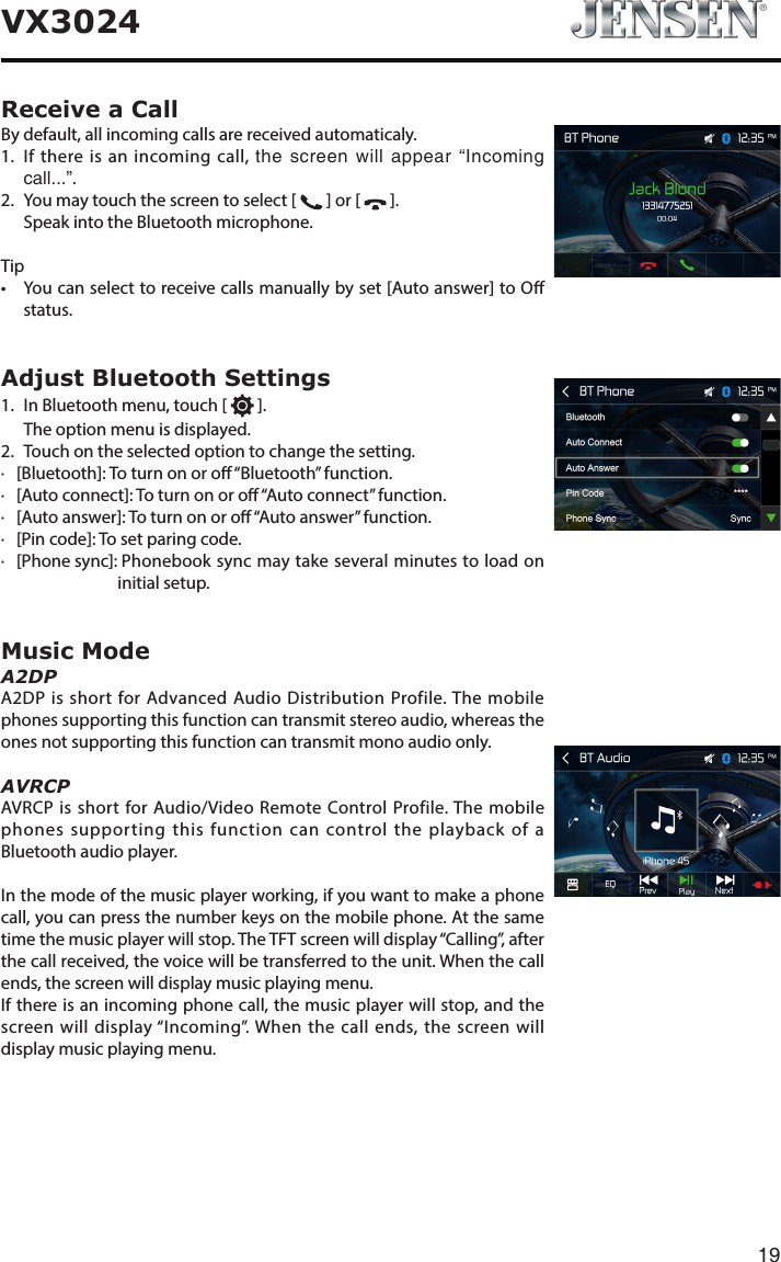 19VX3024Receive a CallBy default, all incoming calls are received automaticaly.1.   If there is an incoming call, the  screen  will  appear  &ldquo;Incoming call...&rdquo;. 2.  You may touch the screen to select [   ] or [   ].  Speak into the Bluetooth microphone.Tip&bull; Youcanselecttoreceivecallsmanuallybyset[Autoanswer]toOstatus.Adjust Bluetooth Settings1.  In Bluetooth menu, touch [   ].  The option menu is displayed.2.  Touch on the selected option to change the setting.∙   [Bluetooth]: To turn on or o &ldquo;Bluetooth&rdquo; function.∙   [Auto connect]: To turn on or o &ldquo;Auto connect&rdquo; function.∙   [Auto answer]: To turn on or o &ldquo;Auto answer&rdquo; function.∙   [Pin code]: To set paring code.∙   [Phone sync]:  Phonebook sync may take several minutes to load on initial setup.Music ModeA2DPA2DP is short for Advanced Audio Distribution Profile. The mobile phones supporting this function can transmit stereo audio, whereas the ones not supporting this function can transmit mono audio only.AVRCPAVRCP is short for Audio/Video Remote Control Profile. The mobile phones supporting this function can control the playback of a Bluetooth audio player.In the mode of the music player working, if you want to make a phone call, you can press the number keys on the mobile phone. At the same time the music player will stop. The TFT screen will display &ldquo;Calling&rdquo;, after the call received, the voice will be transferred to the unit. When the call ends, the screen will display music playing menu. If there is an incoming phone call, the music player will stop, and the screen will display &ldquo;Incoming&rdquo;. When the call ends, the screen will display music playing menu. 