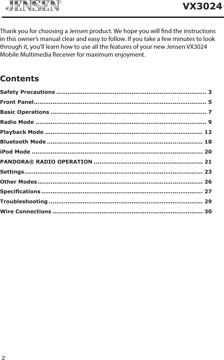 2VX3024ContentsSafety Precautions ................................................................................ 3Front Panel ............................................................................................ 5Basic Operations ................................................................................... 7Radio Mode ........................................................................................... 9Playback Mode .................................................................................... 12Bluetooth Mode ................................................................................... 18iPod Mode ........................................................................................... 20PANDORA&reg; RADIO OPERATION .......................................................... 21Settings ............................................................................................... 23Other Modes ........................................................................................ 26Specications ...................................................................................... 27Troubleshooting .................................................................................. 29Wire Connections ................................................................................ 30Thank you for choosing a Jensen product. We hope you will nd the instructionsin this owner&rsquo;s manual clear and easy to follow. If you take a few minutes to lookthrough it, you&rsquo;ll learn how to use all the features of your new Jensen VX3024Mobile Multimedia Receiver for maximum enjoyment.