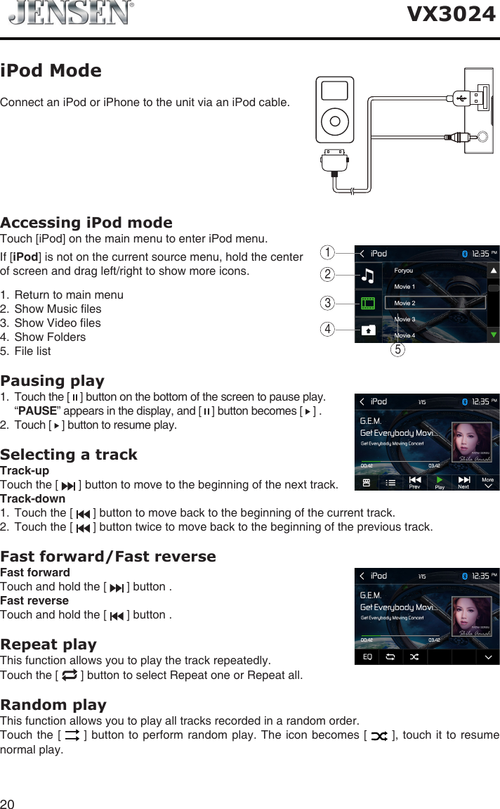 20VX3024Accessing iPod modeTouch [iPod] on the main menu to enter iPod menu.If [iPod] is not on the current source menu, hold the center of screen and drag left/right to show more icons.1.  Return to main menu2.  Show Music les3.  Show Video les4.  Show Folders5.  File list Pausing play1.   Touch the [   ] button on the bottom of the screen to pause play.   &ldquo; PAUSE&rdquo; appears in the display, and [   ] button becomes [   ] .2.   Touch [   ] button to resume play.Selecting a trackTrack-up Touch the [   ] button to move to the beginning of the next track.Track-down1.   Touch the [   ] button to move back to the beginning of the current track.2.   Touch the [   ] button twice to move back to the beginning of the previous track.Fast forward/Fast reverseFast forwardTouch and hold the [   ] button .Fast reverse Touch and hold the [   ] button .Repeat playThis function allows you to play the track repeatedly.Touch the [   ] button to select Repeat one or Repeat all.Random playThis function allows you to play all tracks recorded in a random order.Touch the [   ] button to  perform random play. The icon becomes [   ], touch it  to resume normal play.Connect an iPod or iPhone to the unit via an iPod cable.iPod Mode12345