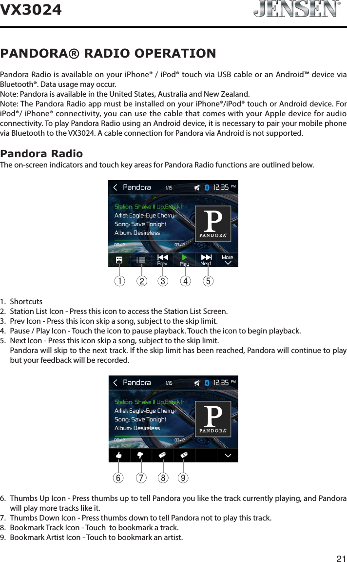21VX3024PANDORA&reg; RADIO OPERATIONPandora Radio is available on your iPhone&reg; / iPod&reg; touch via USB cable or an Android&trade; device via Bluetooth&reg;. Data usage may occur.Note: Pandora is available in the United States, Australia and New Zealand.Note: The Pandora Radio app must be installed on your iPhone&reg;/iPod&reg; touch or Android device. For iPod&reg;/ iPhone&reg; connectivity, you can use the cable that comes with your Apple device for audio connectivity. To play Pandora Radio using an Android device, it is necessary to pair your mobile phone via Bluetooth to the VX3024. A cable connection for Pandora via Android is not supported.Pandora RadioThe on-screen indicators and touch key areas for Pandora Radio functions are outlined below.11. Shortcuts 2.  Station List Icon - Press this icon to access the Station List Screen.3.  Prev Icon - Press this icon skip a song, subject to the skip limit.4.  Pause / Play Icon - Touch the icon to pause playback. Touch the icon to begin playback.5.  Next Icon - Press this icon skip a song, subject to the skip limit.   Pandora will skip to the next track. If the skip limit has been reached, Pandora will continue to play but your feedback will be recorded.6.   Thumbs Up Icon - Press thumbs up to tell Pandora you like the track currently playing, and Pandora will play more tracks like it.7.  Thumbs Down Icon - Press thumbs down to tell Pandora not to play this track.8.  Bookmark Track Icon - Touch  to bookmark a track.9.  Bookmark Artist Icon - Touch to bookmark an artist.