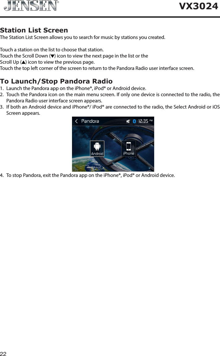 22VX3024Station List ScreenThe Station List Screen allows you to search for music by stations you created.Touch a station on the list to choose that station.Touch the Scroll Down ( ) icon to view the next page in the list or theScroll Up ( ) icon to view the previous page.Touch the top left corner of the screen to return to the Pandora Radio user interface screen.To Launch/Stop Pandora Radio1.   Launch the Pandora app on the iPhone&reg;, iPod&reg; or Android device.2.   Touch the Pandora icon on the main menu screen. If only one device is connected to the radio, the Pandora Radio user interface screen appears.3.   If both an Android device and iPhone&reg;/ iPod&reg; are connected to the radio, the Select Android or iOS Screen appears. 4.  To stop Pandora, exit the Pandora app on the iPhone&reg;, iPod&reg; or Android device.